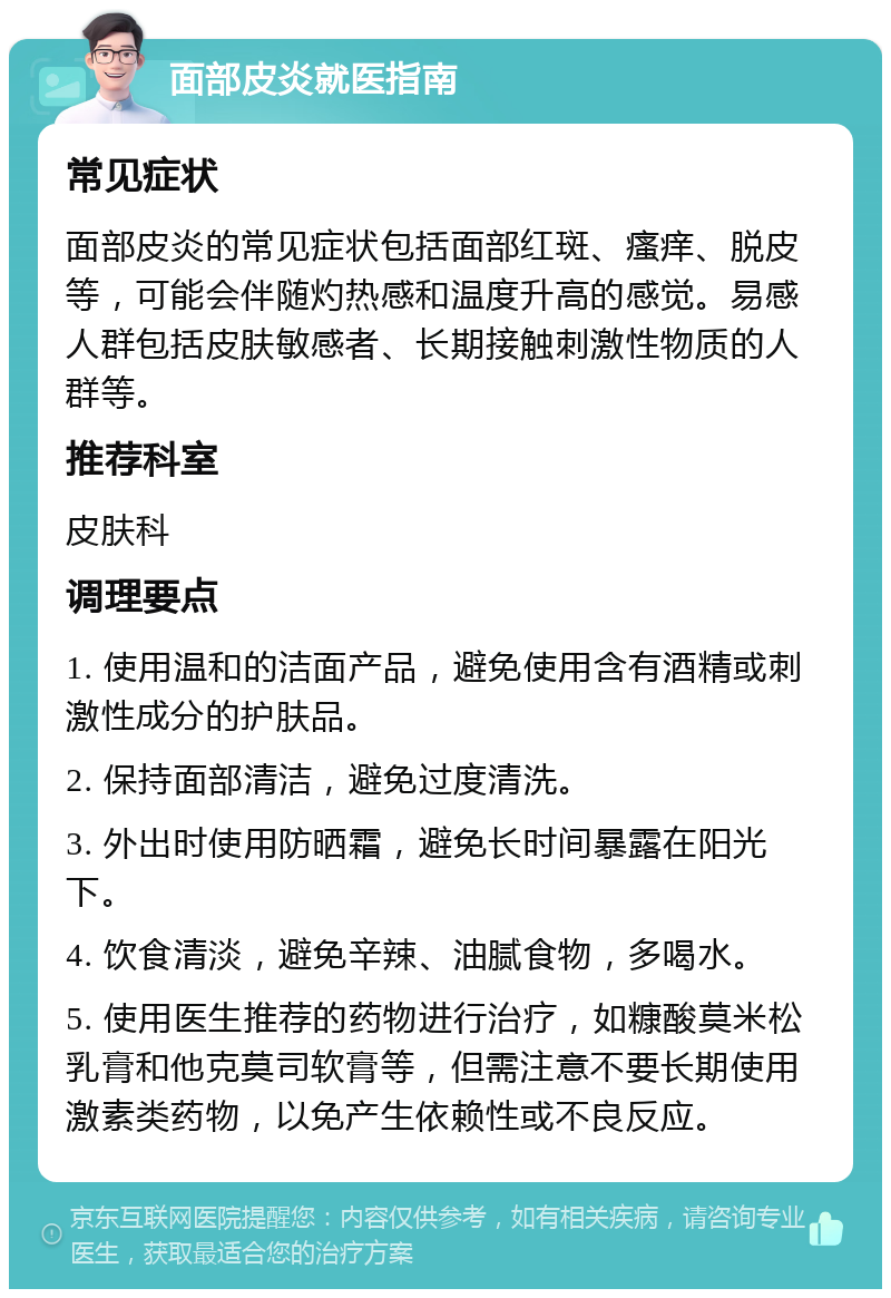 面部皮炎就医指南 常见症状 面部皮炎的常见症状包括面部红斑、瘙痒、脱皮等，可能会伴随灼热感和温度升高的感觉。易感人群包括皮肤敏感者、长期接触刺激性物质的人群等。 推荐科室 皮肤科 调理要点 1. 使用温和的洁面产品，避免使用含有酒精或刺激性成分的护肤品。 2. 保持面部清洁，避免过度清洗。 3. 外出时使用防晒霜，避免长时间暴露在阳光下。 4. 饮食清淡，避免辛辣、油腻食物，多喝水。 5. 使用医生推荐的药物进行治疗，如糠酸莫米松乳膏和他克莫司软膏等，但需注意不要长期使用激素类药物，以免产生依赖性或不良反应。