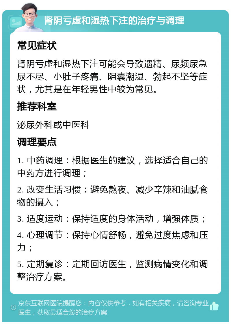 肾阴亏虚和湿热下注的治疗与调理 常见症状 肾阴亏虚和湿热下注可能会导致遗精、尿频尿急尿不尽、小肚子疼痛、阴囊潮湿、勃起不坚等症状，尤其是在年轻男性中较为常见。 推荐科室 泌尿外科或中医科 调理要点 1. 中药调理：根据医生的建议，选择适合自己的中药方进行调理； 2. 改变生活习惯：避免熬夜、减少辛辣和油腻食物的摄入； 3. 适度运动：保持适度的身体活动，增强体质； 4. 心理调节：保持心情舒畅，避免过度焦虑和压力； 5. 定期复诊：定期回访医生，监测病情变化和调整治疗方案。