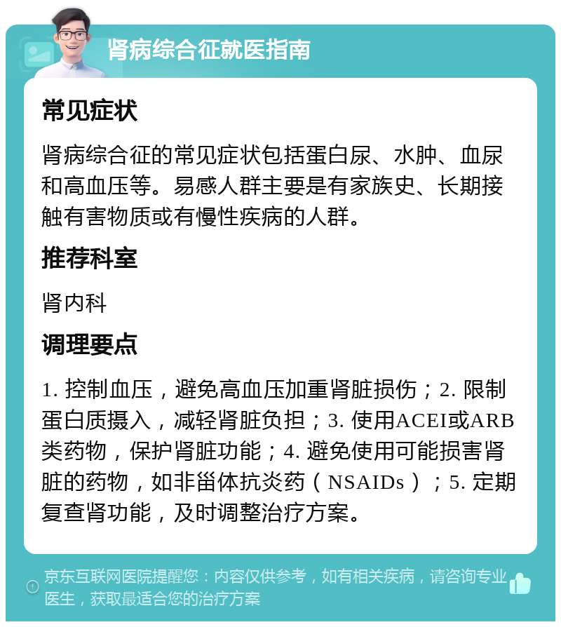 肾病综合征就医指南 常见症状 肾病综合征的常见症状包括蛋白尿、水肿、血尿和高血压等。易感人群主要是有家族史、长期接触有害物质或有慢性疾病的人群。 推荐科室 肾内科 调理要点 1. 控制血压，避免高血压加重肾脏损伤；2. 限制蛋白质摄入，减轻肾脏负担；3. 使用ACEI或ARB类药物，保护肾脏功能；4. 避免使用可能损害肾脏的药物，如非甾体抗炎药（NSAIDs）；5. 定期复查肾功能，及时调整治疗方案。