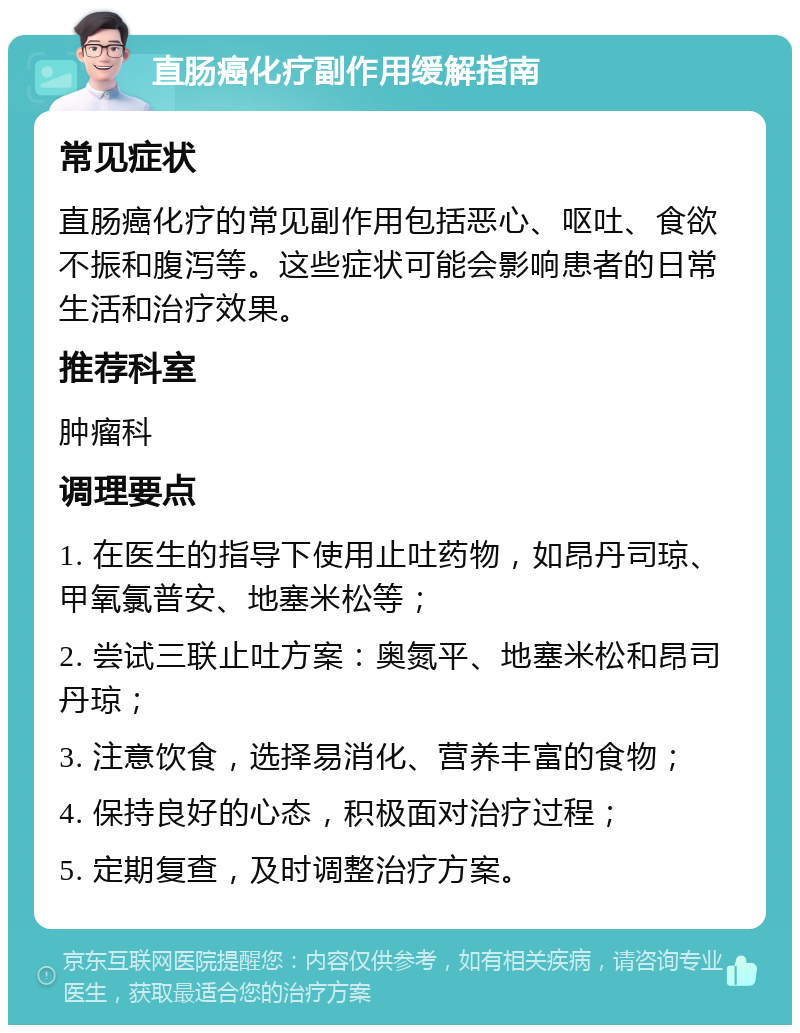 直肠癌化疗副作用缓解指南 常见症状 直肠癌化疗的常见副作用包括恶心、呕吐、食欲不振和腹泻等。这些症状可能会影响患者的日常生活和治疗效果。 推荐科室 肿瘤科 调理要点 1. 在医生的指导下使用止吐药物，如昂丹司琼、甲氧氯普安、地塞米松等； 2. 尝试三联止吐方案：奥氮平、地塞米松和昂司丹琼； 3. 注意饮食，选择易消化、营养丰富的食物； 4. 保持良好的心态，积极面对治疗过程； 5. 定期复查，及时调整治疗方案。