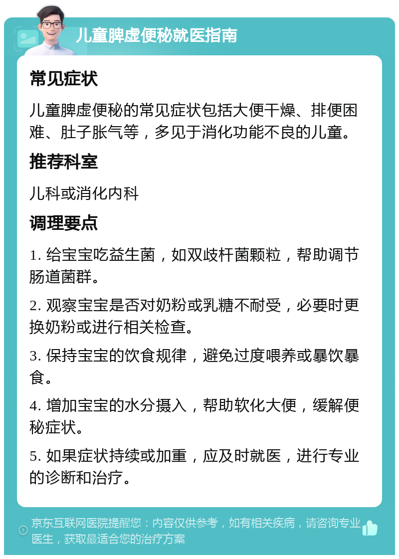 儿童脾虚便秘就医指南 常见症状 儿童脾虚便秘的常见症状包括大便干燥、排便困难、肚子胀气等，多见于消化功能不良的儿童。 推荐科室 儿科或消化内科 调理要点 1. 给宝宝吃益生菌，如双歧杆菌颗粒，帮助调节肠道菌群。 2. 观察宝宝是否对奶粉或乳糖不耐受，必要时更换奶粉或进行相关检查。 3. 保持宝宝的饮食规律，避免过度喂养或暴饮暴食。 4. 增加宝宝的水分摄入，帮助软化大便，缓解便秘症状。 5. 如果症状持续或加重，应及时就医，进行专业的诊断和治疗。