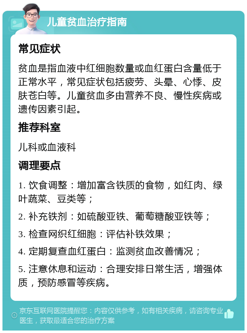 儿童贫血治疗指南 常见症状 贫血是指血液中红细胞数量或血红蛋白含量低于正常水平，常见症状包括疲劳、头晕、心悸、皮肤苍白等。儿童贫血多由营养不良、慢性疾病或遗传因素引起。 推荐科室 儿科或血液科 调理要点 1. 饮食调整：增加富含铁质的食物，如红肉、绿叶蔬菜、豆类等； 2. 补充铁剂：如硫酸亚铁、葡萄糖酸亚铁等； 3. 检查网织红细胞：评估补铁效果； 4. 定期复查血红蛋白：监测贫血改善情况； 5. 注意休息和运动：合理安排日常生活，增强体质，预防感冒等疾病。