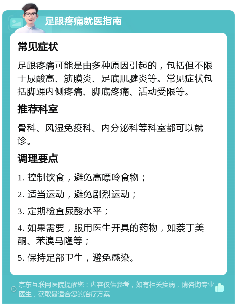 足跟疼痛就医指南 常见症状 足跟疼痛可能是由多种原因引起的，包括但不限于尿酸高、筋膜炎、足底肌腱炎等。常见症状包括脚踝内侧疼痛、脚底疼痛、活动受限等。 推荐科室 骨科、风湿免疫科、内分泌科等科室都可以就诊。 调理要点 1. 控制饮食，避免高嘌呤食物； 2. 适当运动，避免剧烈运动； 3. 定期检查尿酸水平； 4. 如果需要，服用医生开具的药物，如萘丁美酮、苯溴马隆等； 5. 保持足部卫生，避免感染。