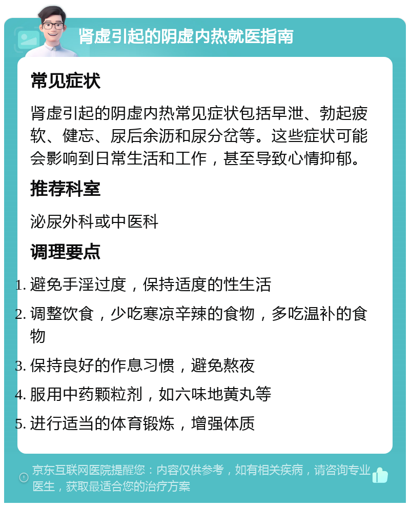 肾虚引起的阴虚内热就医指南 常见症状 肾虚引起的阴虚内热常见症状包括早泄、勃起疲软、健忘、尿后余沥和尿分岔等。这些症状可能会影响到日常生活和工作，甚至导致心情抑郁。 推荐科室 泌尿外科或中医科 调理要点 避免手淫过度，保持适度的性生活 调整饮食，少吃寒凉辛辣的食物，多吃温补的食物 保持良好的作息习惯，避免熬夜 服用中药颗粒剂，如六味地黄丸等 进行适当的体育锻炼，增强体质