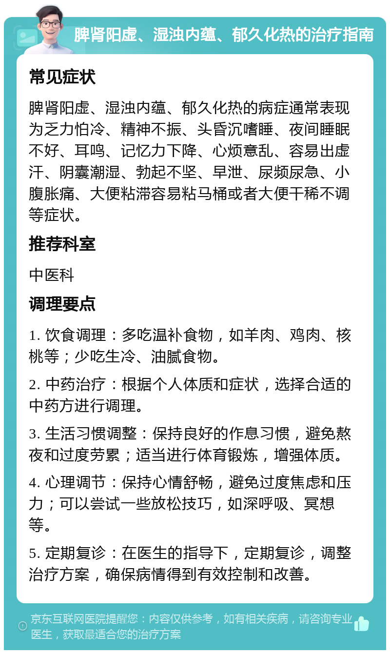 脾肾阳虚、湿浊内蕴、郁久化热的治疗指南 常见症状 脾肾阳虚、湿浊内蕴、郁久化热的病症通常表现为乏力怕冷、精神不振、头昏沉嗜睡、夜间睡眠不好、耳鸣、记忆力下降、心烦意乱、容易出虚汗、阴囊潮湿、勃起不坚、早泄、尿频尿急、小腹胀痛、大便粘滞容易粘马桶或者大便干稀不调等症状。 推荐科室 中医科 调理要点 1. 饮食调理：多吃温补食物，如羊肉、鸡肉、核桃等；少吃生冷、油腻食物。 2. 中药治疗：根据个人体质和症状，选择合适的中药方进行调理。 3. 生活习惯调整：保持良好的作息习惯，避免熬夜和过度劳累；适当进行体育锻炼，增强体质。 4. 心理调节：保持心情舒畅，避免过度焦虑和压力；可以尝试一些放松技巧，如深呼吸、冥想等。 5. 定期复诊：在医生的指导下，定期复诊，调整治疗方案，确保病情得到有效控制和改善。