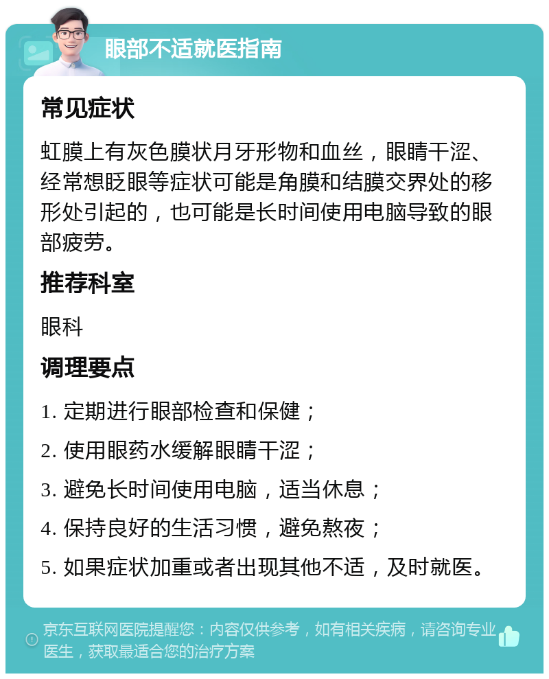 眼部不适就医指南 常见症状 虹膜上有灰色膜状月牙形物和血丝，眼睛干涩、经常想眨眼等症状可能是角膜和结膜交界处的移形处引起的，也可能是长时间使用电脑导致的眼部疲劳。 推荐科室 眼科 调理要点 1. 定期进行眼部检查和保健； 2. 使用眼药水缓解眼睛干涩； 3. 避免长时间使用电脑，适当休息； 4. 保持良好的生活习惯，避免熬夜； 5. 如果症状加重或者出现其他不适，及时就医。