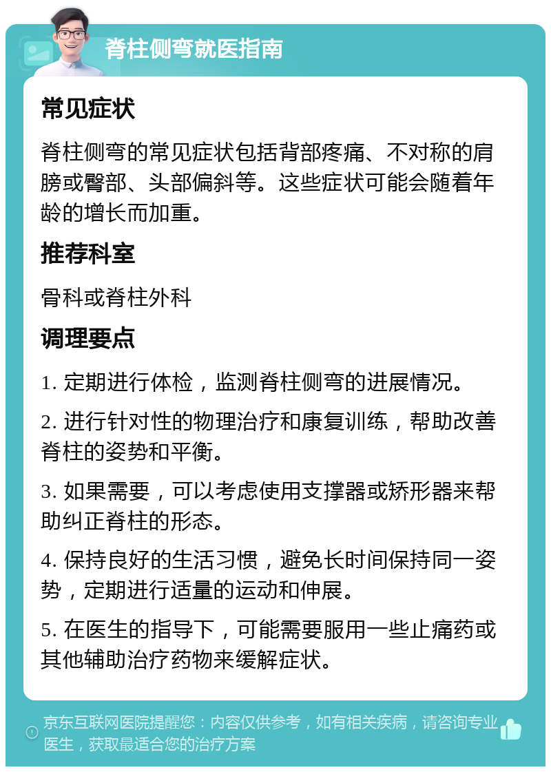 脊柱侧弯就医指南 常见症状 脊柱侧弯的常见症状包括背部疼痛、不对称的肩膀或臀部、头部偏斜等。这些症状可能会随着年龄的增长而加重。 推荐科室 骨科或脊柱外科 调理要点 1. 定期进行体检，监测脊柱侧弯的进展情况。 2. 进行针对性的物理治疗和康复训练，帮助改善脊柱的姿势和平衡。 3. 如果需要，可以考虑使用支撑器或矫形器来帮助纠正脊柱的形态。 4. 保持良好的生活习惯，避免长时间保持同一姿势，定期进行适量的运动和伸展。 5. 在医生的指导下，可能需要服用一些止痛药或其他辅助治疗药物来缓解症状。