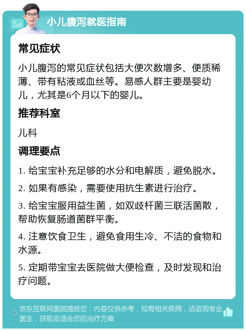 小儿腹泻就医指南 常见症状 小儿腹泻的常见症状包括大便次数增多、便质稀薄、带有粘液或血丝等。易感人群主要是婴幼儿，尤其是6个月以下的婴儿。 推荐科室 儿科 调理要点 1. 给宝宝补充足够的水分和电解质，避免脱水。 2. 如果有感染，需要使用抗生素进行治疗。 3. 给宝宝服用益生菌，如双歧杆菌三联活菌散，帮助恢复肠道菌群平衡。 4. 注意饮食卫生，避免食用生冷、不洁的食物和水源。 5. 定期带宝宝去医院做大便检查，及时发现和治疗问题。