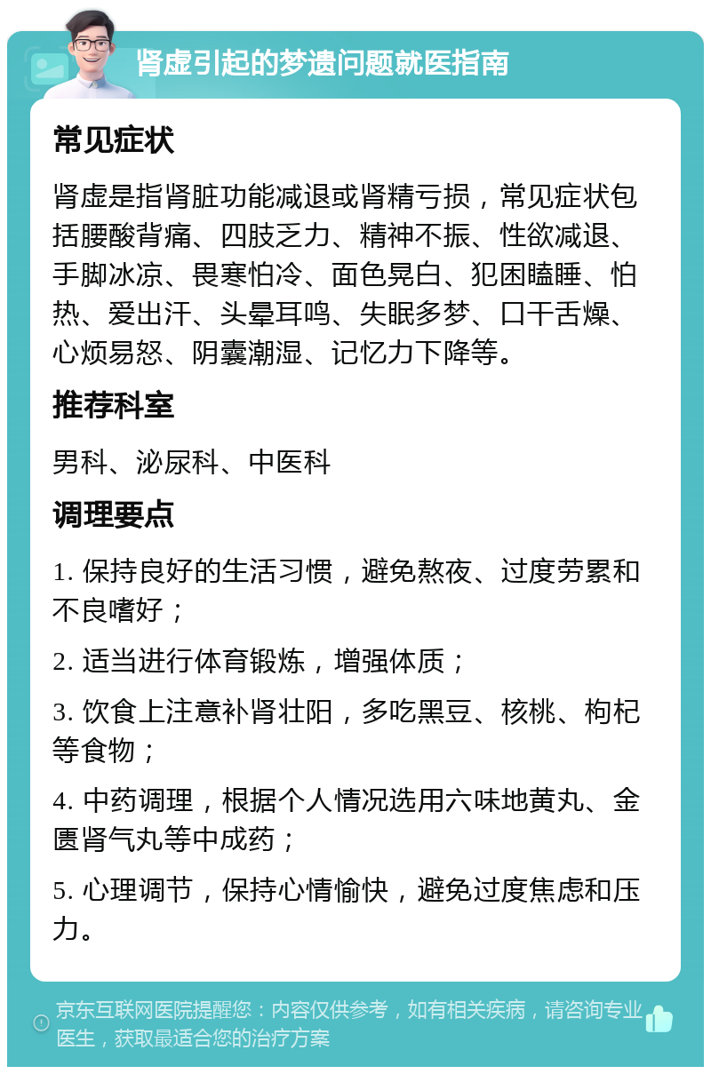 肾虚引起的梦遗问题就医指南 常见症状 肾虚是指肾脏功能减退或肾精亏损，常见症状包括腰酸背痛、四肢乏力、精神不振、性欲减退、手脚冰凉、畏寒怕冷、面色晃白、犯困瞌睡、怕热、爱出汗、头晕耳鸣、失眠多梦、口干舌燥、心烦易怒、阴囊潮湿、记忆力下降等。 推荐科室 男科、泌尿科、中医科 调理要点 1. 保持良好的生活习惯，避免熬夜、过度劳累和不良嗜好； 2. 适当进行体育锻炼，增强体质； 3. 饮食上注意补肾壮阳，多吃黑豆、核桃、枸杞等食物； 4. 中药调理，根据个人情况选用六味地黄丸、金匮肾气丸等中成药； 5. 心理调节，保持心情愉快，避免过度焦虑和压力。