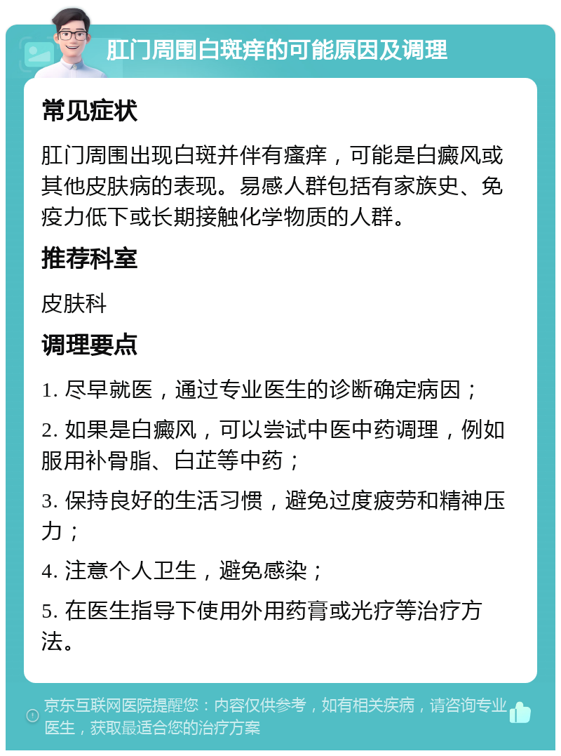 肛门周围白斑痒的可能原因及调理 常见症状 肛门周围出现白斑并伴有瘙痒，可能是白癜风或其他皮肤病的表现。易感人群包括有家族史、免疫力低下或长期接触化学物质的人群。 推荐科室 皮肤科 调理要点 1. 尽早就医，通过专业医生的诊断确定病因； 2. 如果是白癜风，可以尝试中医中药调理，例如服用补骨脂、白芷等中药； 3. 保持良好的生活习惯，避免过度疲劳和精神压力； 4. 注意个人卫生，避免感染； 5. 在医生指导下使用外用药膏或光疗等治疗方法。