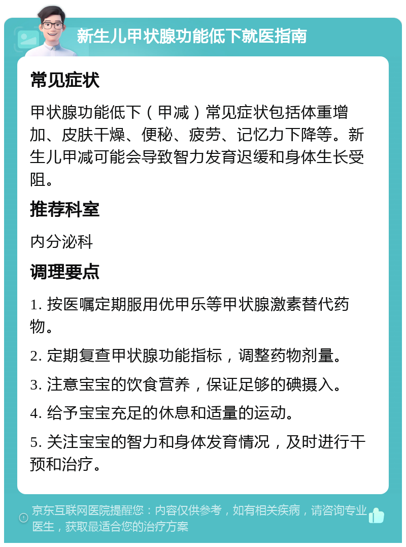 新生儿甲状腺功能低下就医指南 常见症状 甲状腺功能低下（甲减）常见症状包括体重增加、皮肤干燥、便秘、疲劳、记忆力下降等。新生儿甲减可能会导致智力发育迟缓和身体生长受阻。 推荐科室 内分泌科 调理要点 1. 按医嘱定期服用优甲乐等甲状腺激素替代药物。 2. 定期复查甲状腺功能指标，调整药物剂量。 3. 注意宝宝的饮食营养，保证足够的碘摄入。 4. 给予宝宝充足的休息和适量的运动。 5. 关注宝宝的智力和身体发育情况，及时进行干预和治疗。