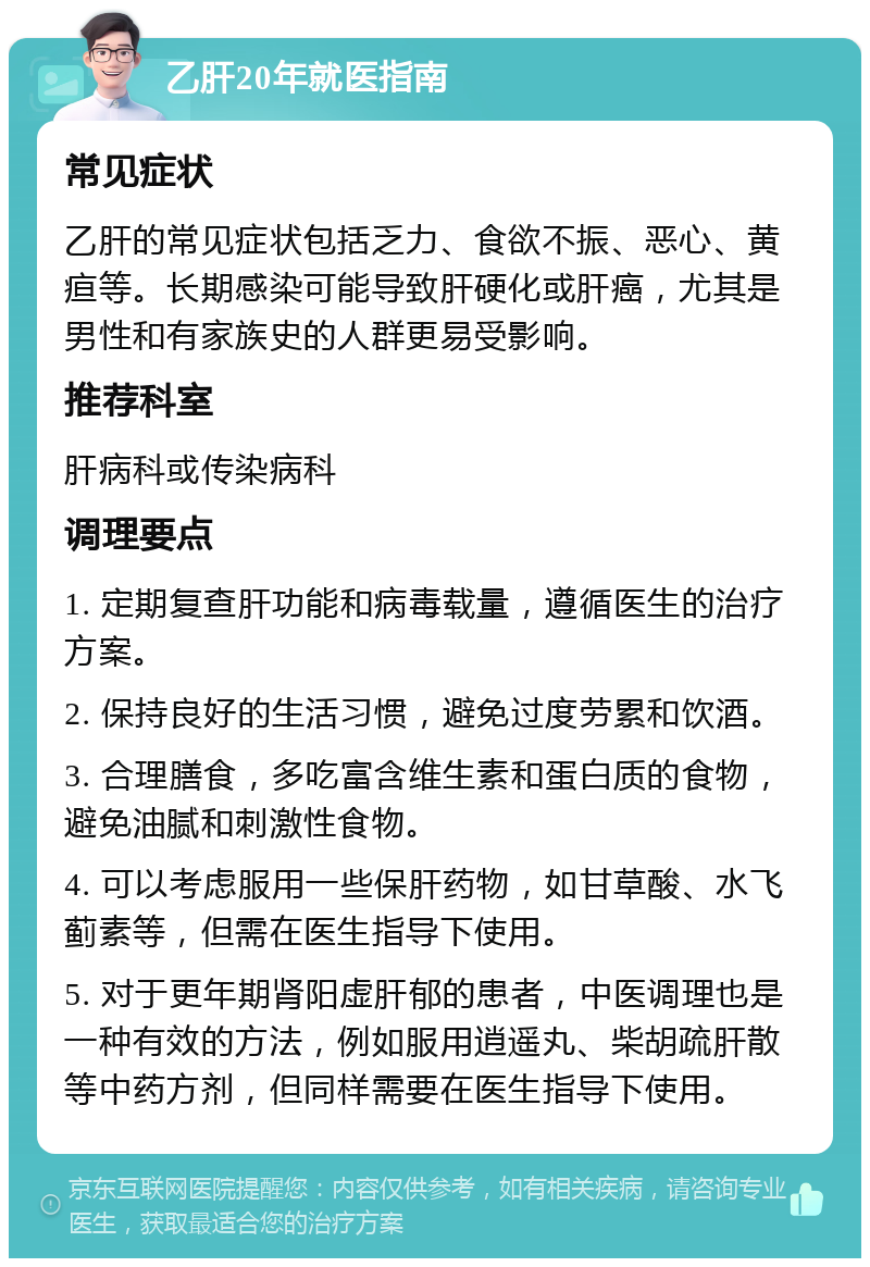 乙肝20年就医指南 常见症状 乙肝的常见症状包括乏力、食欲不振、恶心、黄疸等。长期感染可能导致肝硬化或肝癌，尤其是男性和有家族史的人群更易受影响。 推荐科室 肝病科或传染病科 调理要点 1. 定期复查肝功能和病毒载量，遵循医生的治疗方案。 2. 保持良好的生活习惯，避免过度劳累和饮酒。 3. 合理膳食，多吃富含维生素和蛋白质的食物，避免油腻和刺激性食物。 4. 可以考虑服用一些保肝药物，如甘草酸、水飞蓟素等，但需在医生指导下使用。 5. 对于更年期肾阳虚肝郁的患者，中医调理也是一种有效的方法，例如服用逍遥丸、柴胡疏肝散等中药方剂，但同样需要在医生指导下使用。