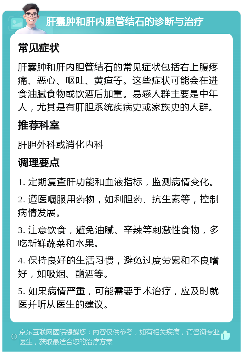 肝囊肿和肝内胆管结石的诊断与治疗 常见症状 肝囊肿和肝内胆管结石的常见症状包括右上腹疼痛、恶心、呕吐、黄疸等。这些症状可能会在进食油腻食物或饮酒后加重。易感人群主要是中年人，尤其是有肝胆系统疾病史或家族史的人群。 推荐科室 肝胆外科或消化内科 调理要点 1. 定期复查肝功能和血液指标，监测病情变化。 2. 遵医嘱服用药物，如利胆药、抗生素等，控制病情发展。 3. 注意饮食，避免油腻、辛辣等刺激性食物，多吃新鲜蔬菜和水果。 4. 保持良好的生活习惯，避免过度劳累和不良嗜好，如吸烟、酗酒等。 5. 如果病情严重，可能需要手术治疗，应及时就医并听从医生的建议。