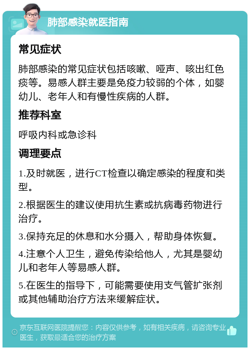 肺部感染就医指南 常见症状 肺部感染的常见症状包括咳嗽、哑声、咳出红色痰等。易感人群主要是免疫力较弱的个体，如婴幼儿、老年人和有慢性疾病的人群。 推荐科室 呼吸内科或急诊科 调理要点 1.及时就医，进行CT检查以确定感染的程度和类型。 2.根据医生的建议使用抗生素或抗病毒药物进行治疗。 3.保持充足的休息和水分摄入，帮助身体恢复。 4.注意个人卫生，避免传染给他人，尤其是婴幼儿和老年人等易感人群。 5.在医生的指导下，可能需要使用支气管扩张剂或其他辅助治疗方法来缓解症状。