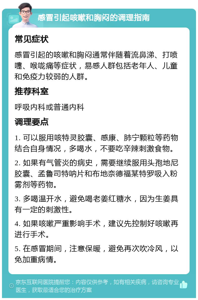 感冒引起咳嗽和胸闷的调理指南 常见症状 感冒引起的咳嗽和胸闷通常伴随着流鼻涕、打喷嚏、喉咙痛等症状，易感人群包括老年人、儿童和免疫力较弱的人群。 推荐科室 呼吸内科或普通内科 调理要点 1. 可以服用咳特灵胶囊、感康、肺宁颗粒等药物结合自身情况，多喝水，不要吃辛辣刺激食物。 2. 如果有气管炎的病史，需要继续服用头孢地尼胶囊、孟鲁司特呐片和布地奈德福某特罗吸入粉雾剂等药物。 3. 多喝温开水，避免喝老姜红糖水，因为生姜具有一定的刺激性。 4. 如果咳嗽严重影响手术，建议先控制好咳嗽再进行手术。 5. 在感冒期间，注意保暖，避免再次吹冷风，以免加重病情。