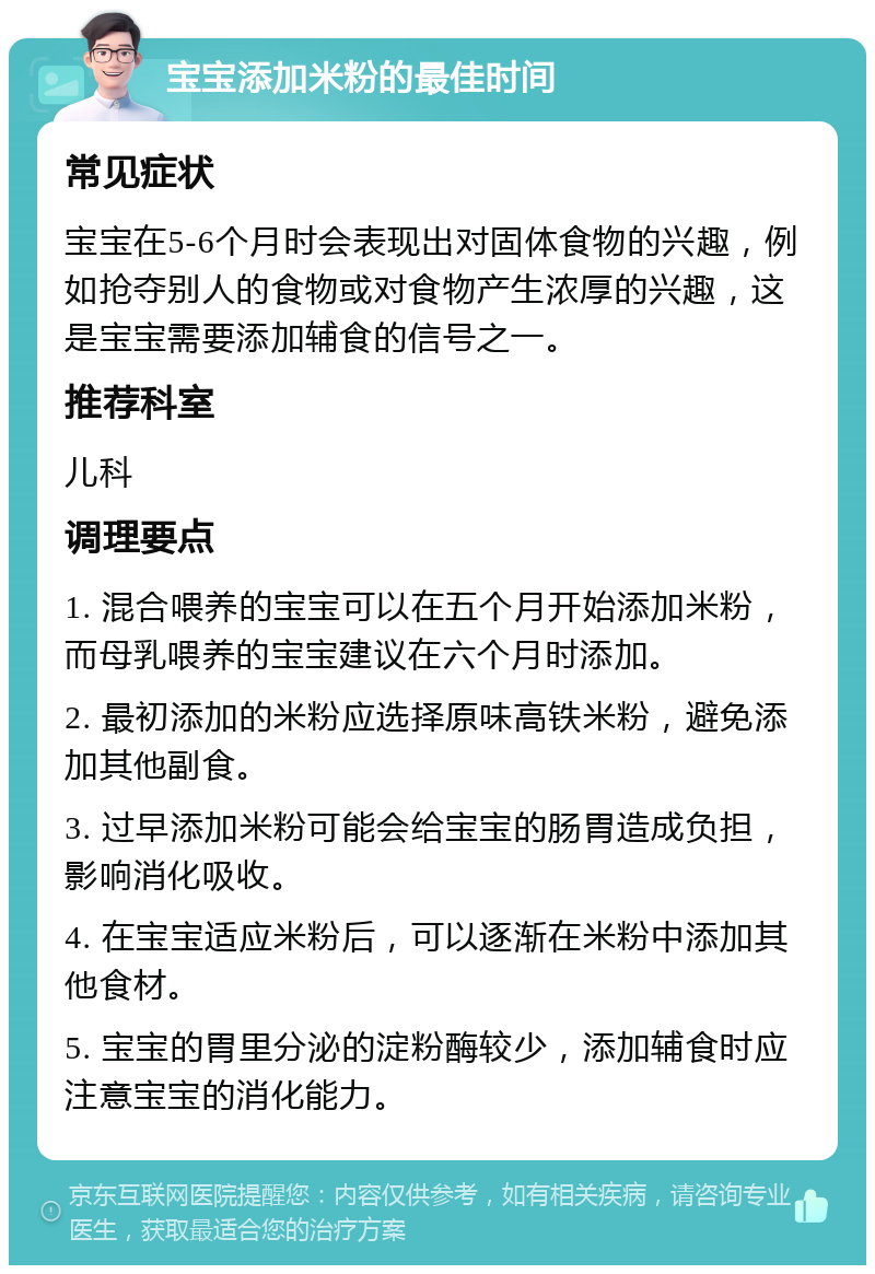 宝宝添加米粉的最佳时间 常见症状 宝宝在5-6个月时会表现出对固体食物的兴趣，例如抢夺别人的食物或对食物产生浓厚的兴趣，这是宝宝需要添加辅食的信号之一。 推荐科室 儿科 调理要点 1. 混合喂养的宝宝可以在五个月开始添加米粉，而母乳喂养的宝宝建议在六个月时添加。 2. 最初添加的米粉应选择原味高铁米粉，避免添加其他副食。 3. 过早添加米粉可能会给宝宝的肠胃造成负担，影响消化吸收。 4. 在宝宝适应米粉后，可以逐渐在米粉中添加其他食材。 5. 宝宝的胃里分泌的淀粉酶较少，添加辅食时应注意宝宝的消化能力。