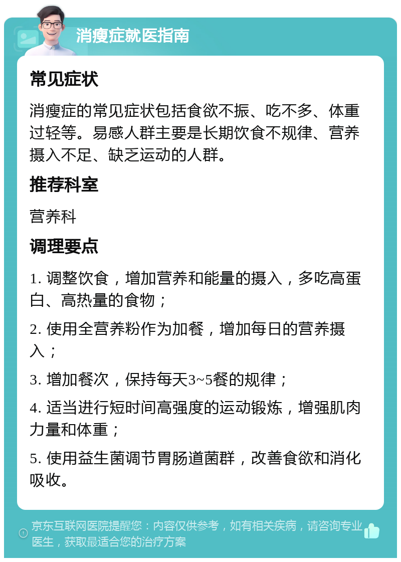 消瘦症就医指南 常见症状 消瘦症的常见症状包括食欲不振、吃不多、体重过轻等。易感人群主要是长期饮食不规律、营养摄入不足、缺乏运动的人群。 推荐科室 营养科 调理要点 1. 调整饮食，增加营养和能量的摄入，多吃高蛋白、高热量的食物； 2. 使用全营养粉作为加餐，增加每日的营养摄入； 3. 增加餐次，保持每天3~5餐的规律； 4. 适当进行短时间高强度的运动锻炼，增强肌肉力量和体重； 5. 使用益生菌调节胃肠道菌群，改善食欲和消化吸收。