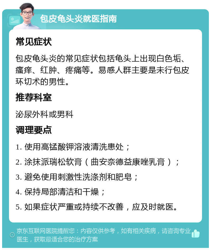 包皮龟头炎就医指南 常见症状 包皮龟头炎的常见症状包括龟头上出现白色垢、瘙痒、红肿、疼痛等。易感人群主要是未行包皮环切术的男性。 推荐科室 泌尿外科或男科 调理要点 1. 使用高锰酸钾溶液清洗患处； 2. 涂抹派瑞松软膏（曲安奈德益康唑乳膏）； 3. 避免使用刺激性洗涤剂和肥皂； 4. 保持局部清洁和干燥； 5. 如果症状严重或持续不改善，应及时就医。