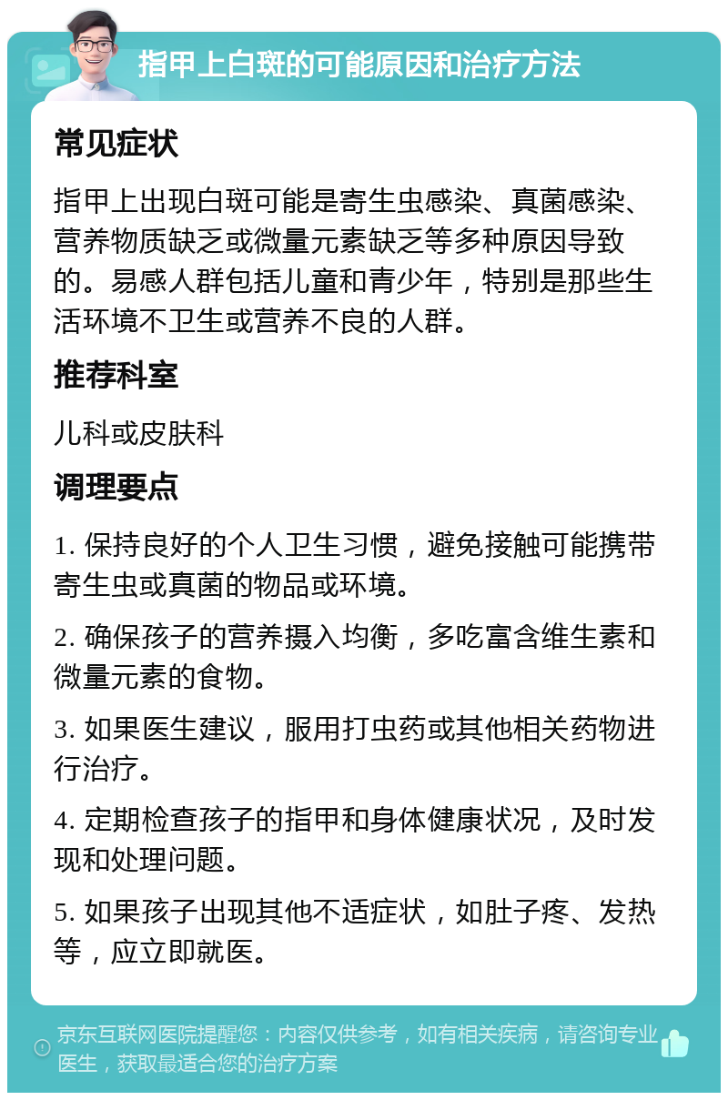 指甲上白斑的可能原因和治疗方法 常见症状 指甲上出现白斑可能是寄生虫感染、真菌感染、营养物质缺乏或微量元素缺乏等多种原因导致的。易感人群包括儿童和青少年，特别是那些生活环境不卫生或营养不良的人群。 推荐科室 儿科或皮肤科 调理要点 1. 保持良好的个人卫生习惯，避免接触可能携带寄生虫或真菌的物品或环境。 2. 确保孩子的营养摄入均衡，多吃富含维生素和微量元素的食物。 3. 如果医生建议，服用打虫药或其他相关药物进行治疗。 4. 定期检查孩子的指甲和身体健康状况，及时发现和处理问题。 5. 如果孩子出现其他不适症状，如肚子疼、发热等，应立即就医。