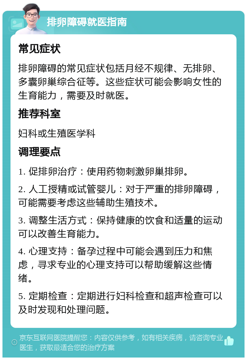 排卵障碍就医指南 常见症状 排卵障碍的常见症状包括月经不规律、无排卵、多囊卵巢综合征等。这些症状可能会影响女性的生育能力，需要及时就医。 推荐科室 妇科或生殖医学科 调理要点 1. 促排卵治疗：使用药物刺激卵巢排卵。 2. 人工授精或试管婴儿：对于严重的排卵障碍，可能需要考虑这些辅助生殖技术。 3. 调整生活方式：保持健康的饮食和适量的运动可以改善生育能力。 4. 心理支持：备孕过程中可能会遇到压力和焦虑，寻求专业的心理支持可以帮助缓解这些情绪。 5. 定期检查：定期进行妇科检查和超声检查可以及时发现和处理问题。