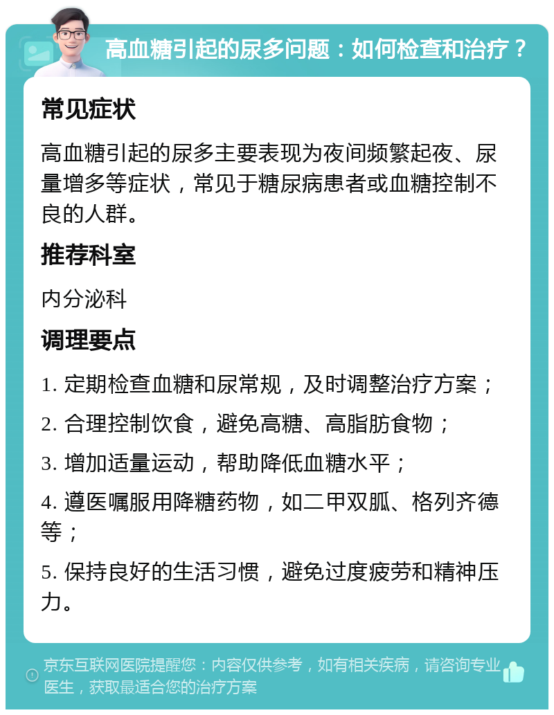 高血糖引起的尿多问题：如何检查和治疗？ 常见症状 高血糖引起的尿多主要表现为夜间频繁起夜、尿量增多等症状，常见于糖尿病患者或血糖控制不良的人群。 推荐科室 内分泌科 调理要点 1. 定期检查血糖和尿常规，及时调整治疗方案； 2. 合理控制饮食，避免高糖、高脂肪食物； 3. 增加适量运动，帮助降低血糖水平； 4. 遵医嘱服用降糖药物，如二甲双胍、格列齐德等； 5. 保持良好的生活习惯，避免过度疲劳和精神压力。