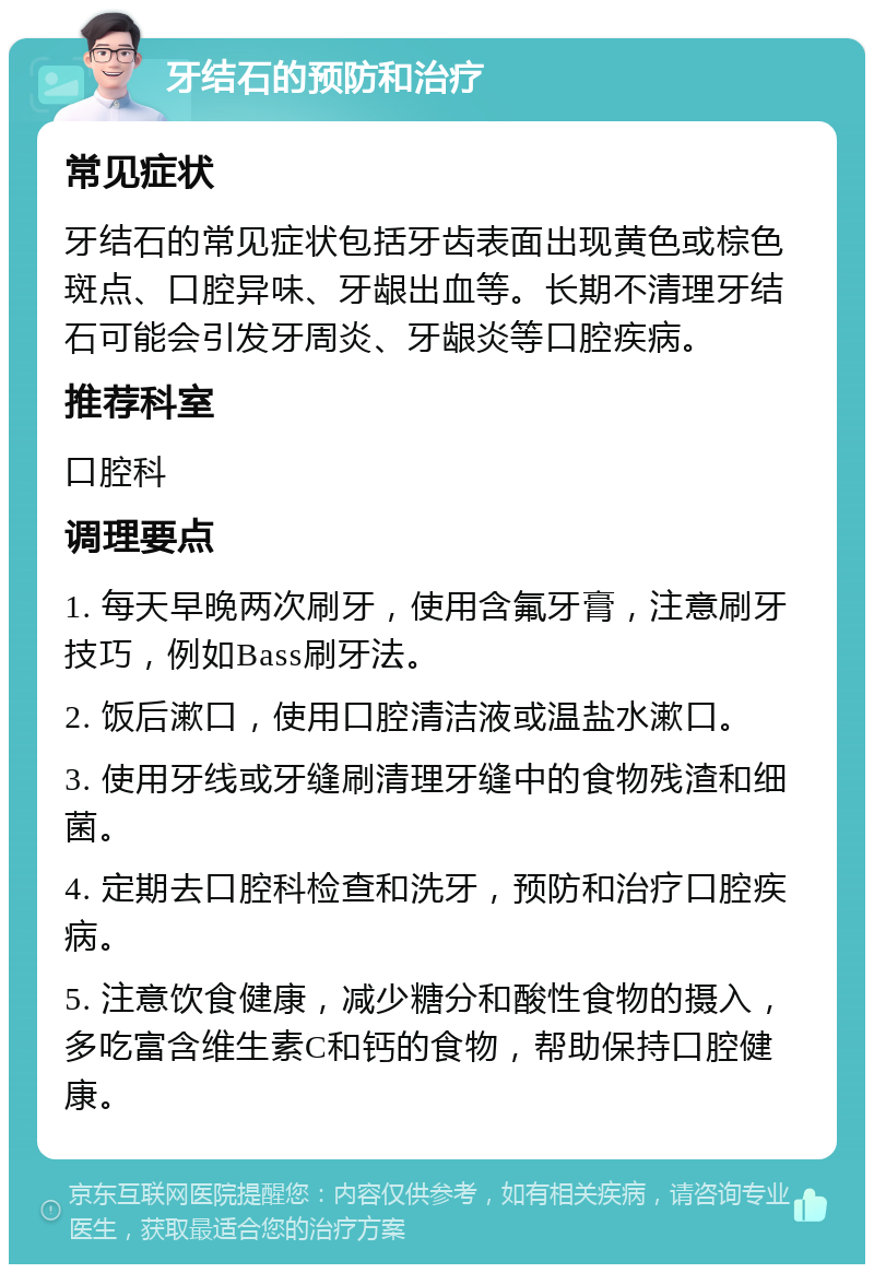 牙结石的预防和治疗 常见症状 牙结石的常见症状包括牙齿表面出现黄色或棕色斑点、口腔异味、牙龈出血等。长期不清理牙结石可能会引发牙周炎、牙龈炎等口腔疾病。 推荐科室 口腔科 调理要点 1. 每天早晚两次刷牙，使用含氟牙膏，注意刷牙技巧，例如Bass刷牙法。 2. 饭后漱口，使用口腔清洁液或温盐水漱口。 3. 使用牙线或牙缝刷清理牙缝中的食物残渣和细菌。 4. 定期去口腔科检查和洗牙，预防和治疗口腔疾病。 5. 注意饮食健康，减少糖分和酸性食物的摄入，多吃富含维生素C和钙的食物，帮助保持口腔健康。