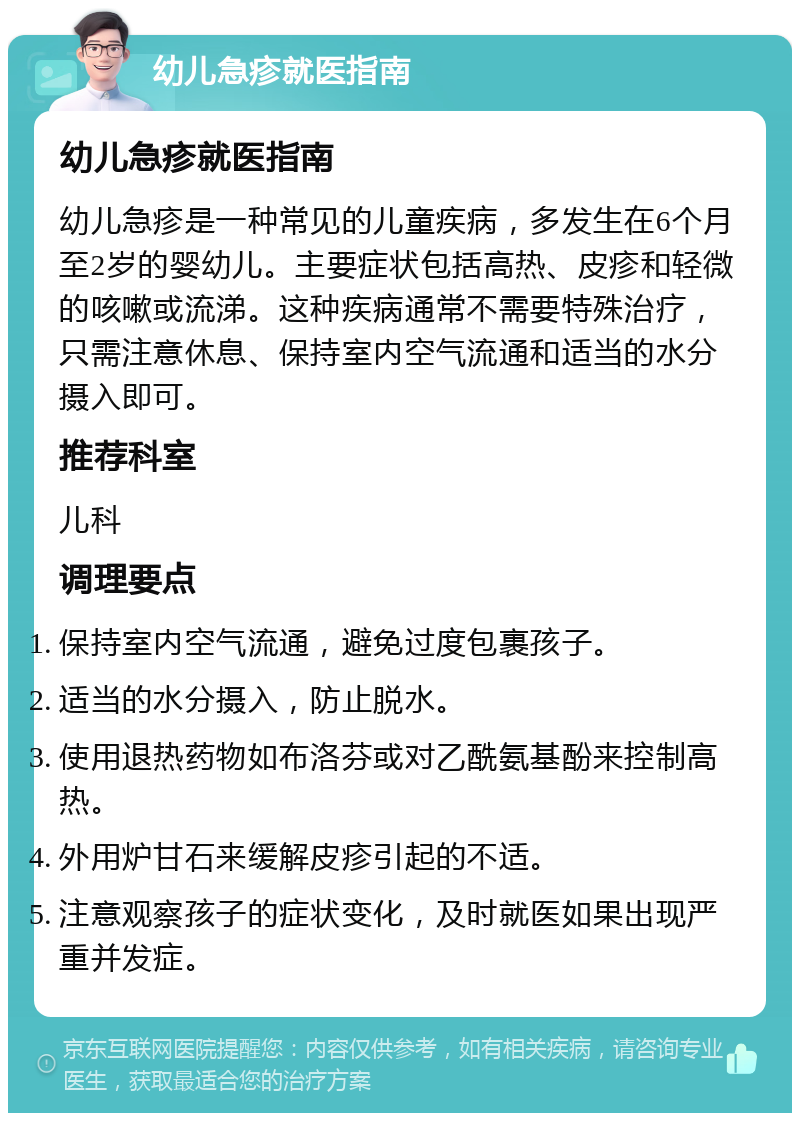 幼儿急疹就医指南 幼儿急疹就医指南 幼儿急疹是一种常见的儿童疾病，多发生在6个月至2岁的婴幼儿。主要症状包括高热、皮疹和轻微的咳嗽或流涕。这种疾病通常不需要特殊治疗，只需注意休息、保持室内空气流通和适当的水分摄入即可。 推荐科室 儿科 调理要点 保持室内空气流通，避免过度包裹孩子。 适当的水分摄入，防止脱水。 使用退热药物如布洛芬或对乙酰氨基酚来控制高热。 外用炉甘石来缓解皮疹引起的不适。 注意观察孩子的症状变化，及时就医如果出现严重并发症。