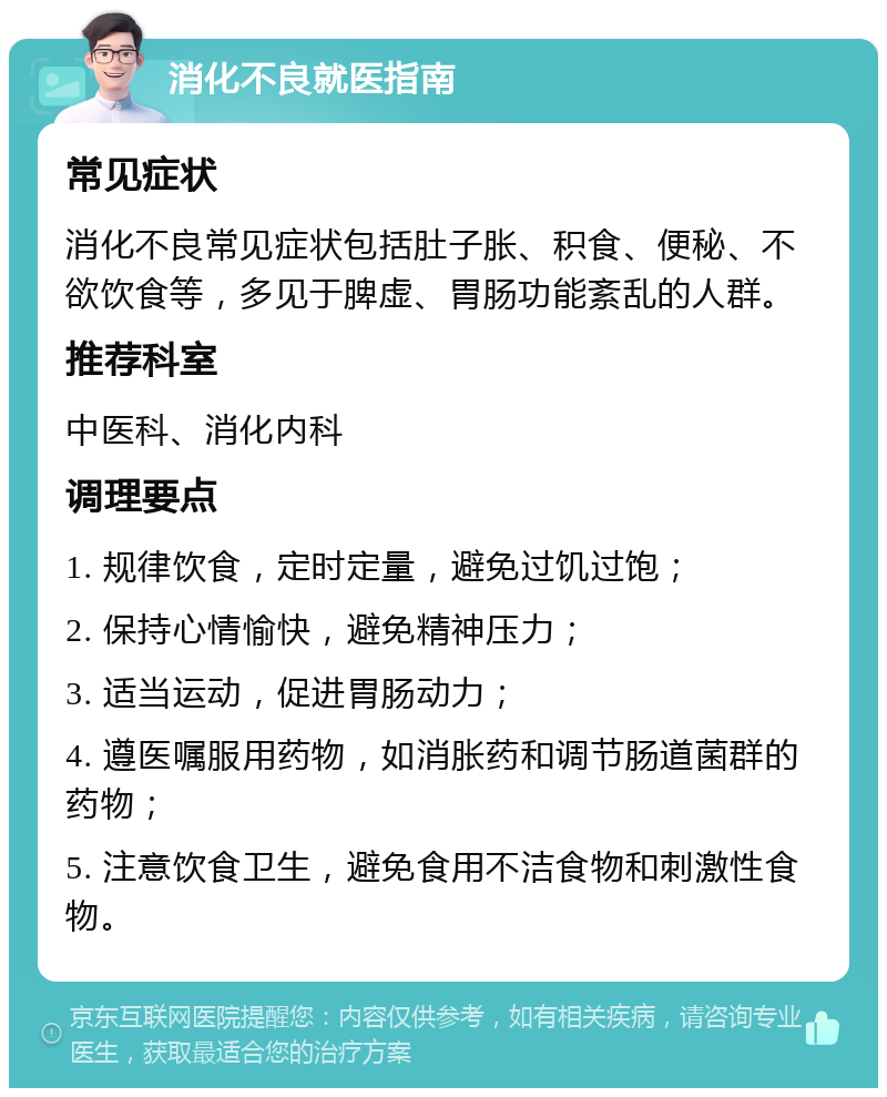 消化不良就医指南 常见症状 消化不良常见症状包括肚子胀、积食、便秘、不欲饮食等，多见于脾虚、胃肠功能紊乱的人群。 推荐科室 中医科、消化内科 调理要点 1. 规律饮食，定时定量，避免过饥过饱； 2. 保持心情愉快，避免精神压力； 3. 适当运动，促进胃肠动力； 4. 遵医嘱服用药物，如消胀药和调节肠道菌群的药物； 5. 注意饮食卫生，避免食用不洁食物和刺激性食物。