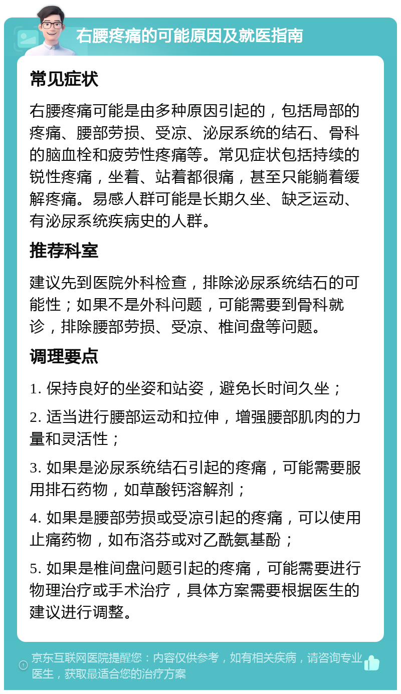 右腰疼痛的可能原因及就医指南 常见症状 右腰疼痛可能是由多种原因引起的，包括局部的疼痛、腰部劳损、受凉、泌尿系统的结石、骨科的脑血栓和疲劳性疼痛等。常见症状包括持续的锐性疼痛，坐着、站着都很痛，甚至只能躺着缓解疼痛。易感人群可能是长期久坐、缺乏运动、有泌尿系统疾病史的人群。 推荐科室 建议先到医院外科检查，排除泌尿系统结石的可能性；如果不是外科问题，可能需要到骨科就诊，排除腰部劳损、受凉、椎间盘等问题。 调理要点 1. 保持良好的坐姿和站姿，避免长时间久坐； 2. 适当进行腰部运动和拉伸，增强腰部肌肉的力量和灵活性； 3. 如果是泌尿系统结石引起的疼痛，可能需要服用排石药物，如草酸钙溶解剂； 4. 如果是腰部劳损或受凉引起的疼痛，可以使用止痛药物，如布洛芬或对乙酰氨基酚； 5. 如果是椎间盘问题引起的疼痛，可能需要进行物理治疗或手术治疗，具体方案需要根据医生的建议进行调整。