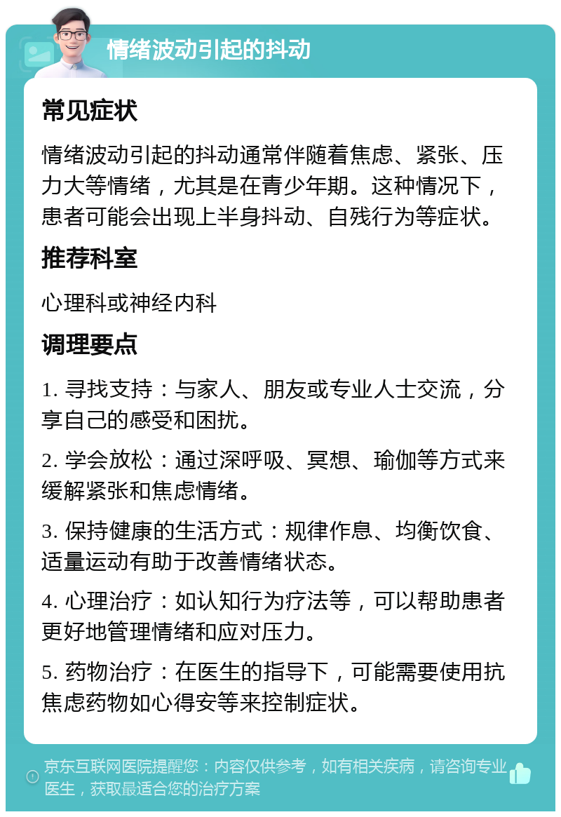 情绪波动引起的抖动 常见症状 情绪波动引起的抖动通常伴随着焦虑、紧张、压力大等情绪，尤其是在青少年期。这种情况下，患者可能会出现上半身抖动、自残行为等症状。 推荐科室 心理科或神经内科 调理要点 1. 寻找支持：与家人、朋友或专业人士交流，分享自己的感受和困扰。 2. 学会放松：通过深呼吸、冥想、瑜伽等方式来缓解紧张和焦虑情绪。 3. 保持健康的生活方式：规律作息、均衡饮食、适量运动有助于改善情绪状态。 4. 心理治疗：如认知行为疗法等，可以帮助患者更好地管理情绪和应对压力。 5. 药物治疗：在医生的指导下，可能需要使用抗焦虑药物如心得安等来控制症状。