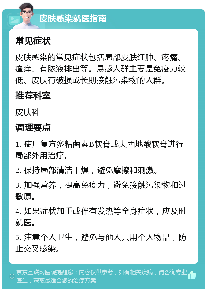 皮肤感染就医指南 常见症状 皮肤感染的常见症状包括局部皮肤红肿、疼痛、瘙痒、有脓液排出等。易感人群主要是免疫力较低、皮肤有破损或长期接触污染物的人群。 推荐科室 皮肤科 调理要点 1. 使用复方多粘菌素B软膏或夫西地酸软膏进行局部外用治疗。 2. 保持局部清洁干燥，避免摩擦和刺激。 3. 加强营养，提高免疫力，避免接触污染物和过敏原。 4. 如果症状加重或伴有发热等全身症状，应及时就医。 5. 注意个人卫生，避免与他人共用个人物品，防止交叉感染。