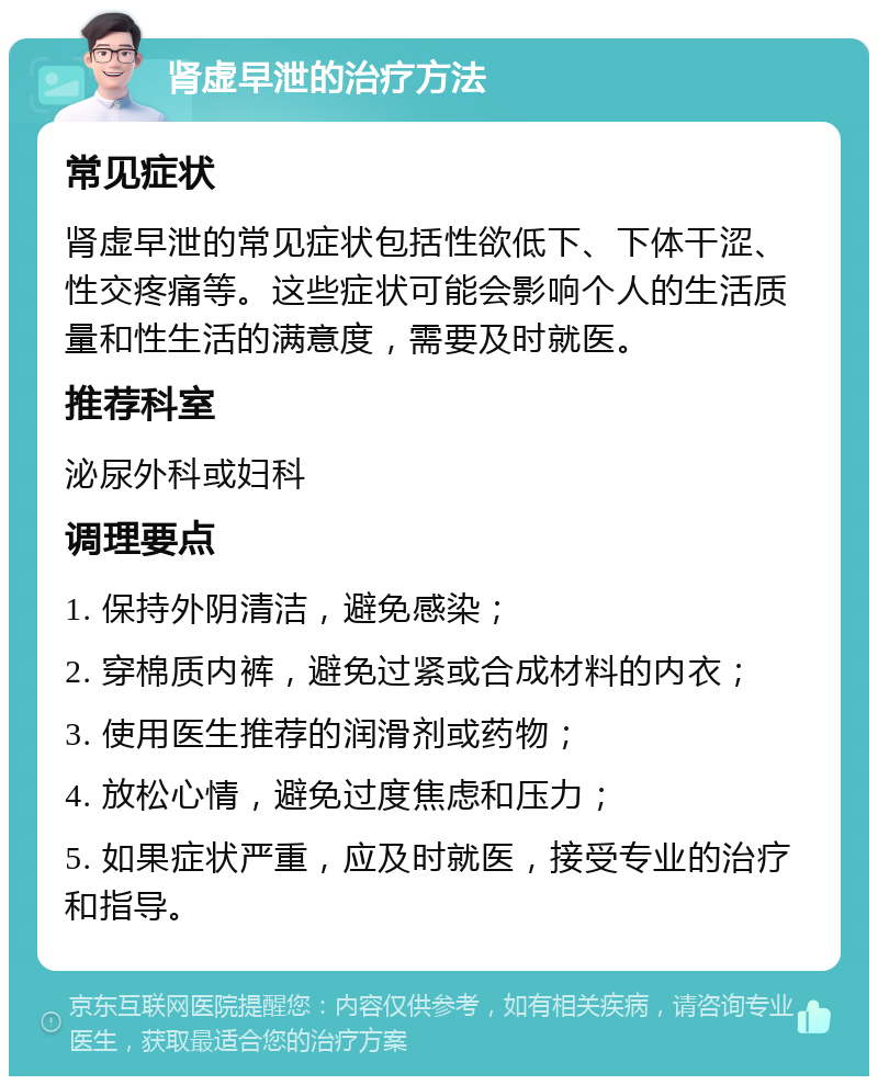 肾虚早泄的治疗方法 常见症状 肾虚早泄的常见症状包括性欲低下、下体干涩、性交疼痛等。这些症状可能会影响个人的生活质量和性生活的满意度，需要及时就医。 推荐科室 泌尿外科或妇科 调理要点 1. 保持外阴清洁，避免感染； 2. 穿棉质内裤，避免过紧或合成材料的内衣； 3. 使用医生推荐的润滑剂或药物； 4. 放松心情，避免过度焦虑和压力； 5. 如果症状严重，应及时就医，接受专业的治疗和指导。