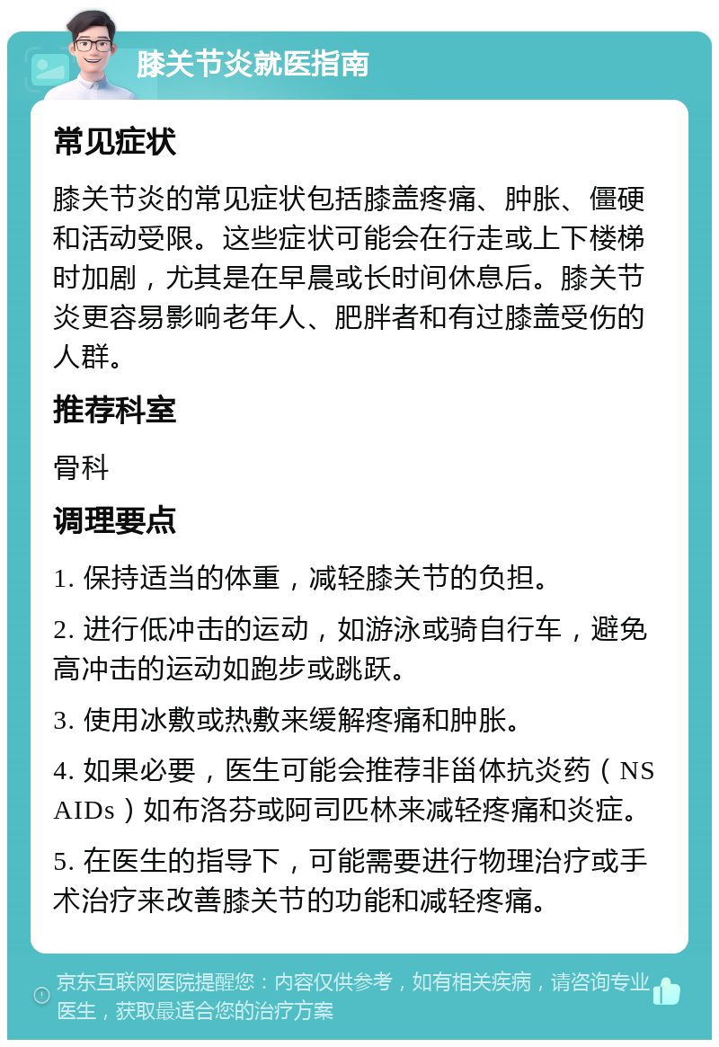 膝关节炎就医指南 常见症状 膝关节炎的常见症状包括膝盖疼痛、肿胀、僵硬和活动受限。这些症状可能会在行走或上下楼梯时加剧，尤其是在早晨或长时间休息后。膝关节炎更容易影响老年人、肥胖者和有过膝盖受伤的人群。 推荐科室 骨科 调理要点 1. 保持适当的体重，减轻膝关节的负担。 2. 进行低冲击的运动，如游泳或骑自行车，避免高冲击的运动如跑步或跳跃。 3. 使用冰敷或热敷来缓解疼痛和肿胀。 4. 如果必要，医生可能会推荐非甾体抗炎药（NSAIDs）如布洛芬或阿司匹林来减轻疼痛和炎症。 5. 在医生的指导下，可能需要进行物理治疗或手术治疗来改善膝关节的功能和减轻疼痛。