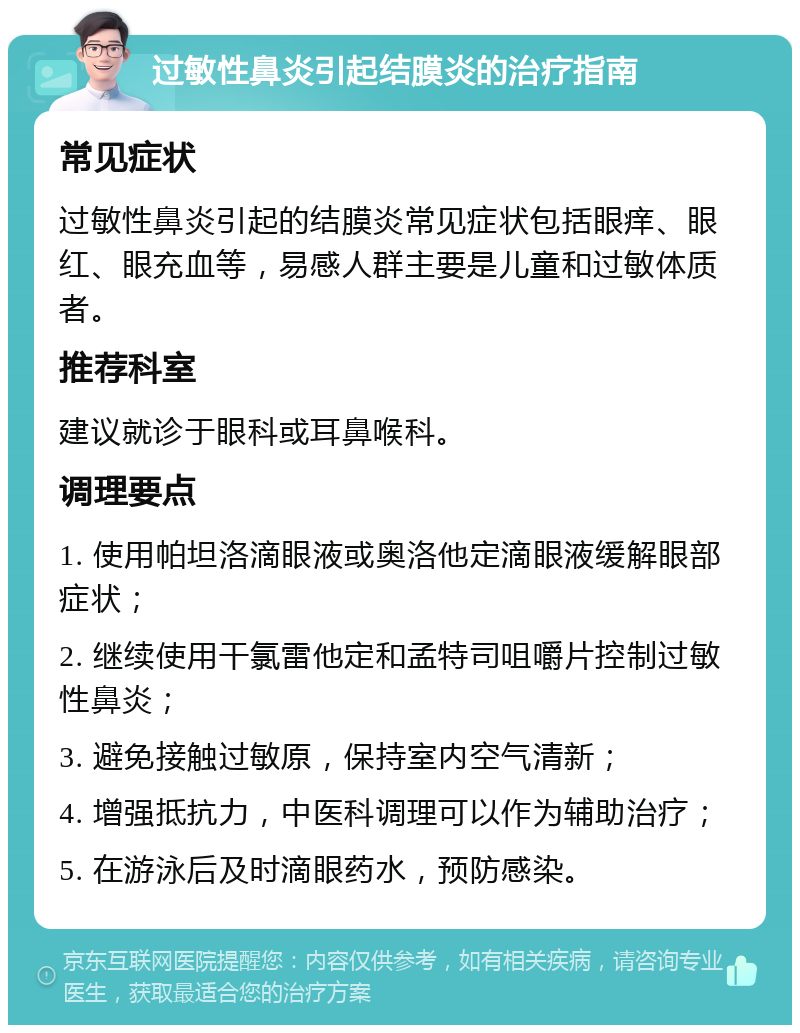 过敏性鼻炎引起结膜炎的治疗指南 常见症状 过敏性鼻炎引起的结膜炎常见症状包括眼痒、眼红、眼充血等，易感人群主要是儿童和过敏体质者。 推荐科室 建议就诊于眼科或耳鼻喉科。 调理要点 1. 使用帕坦洛滴眼液或奥洛他定滴眼液缓解眼部症状； 2. 继续使用干氯雷他定和孟特司咀嚼片控制过敏性鼻炎； 3. 避免接触过敏原，保持室内空气清新； 4. 增强抵抗力，中医科调理可以作为辅助治疗； 5. 在游泳后及时滴眼药水，预防感染。