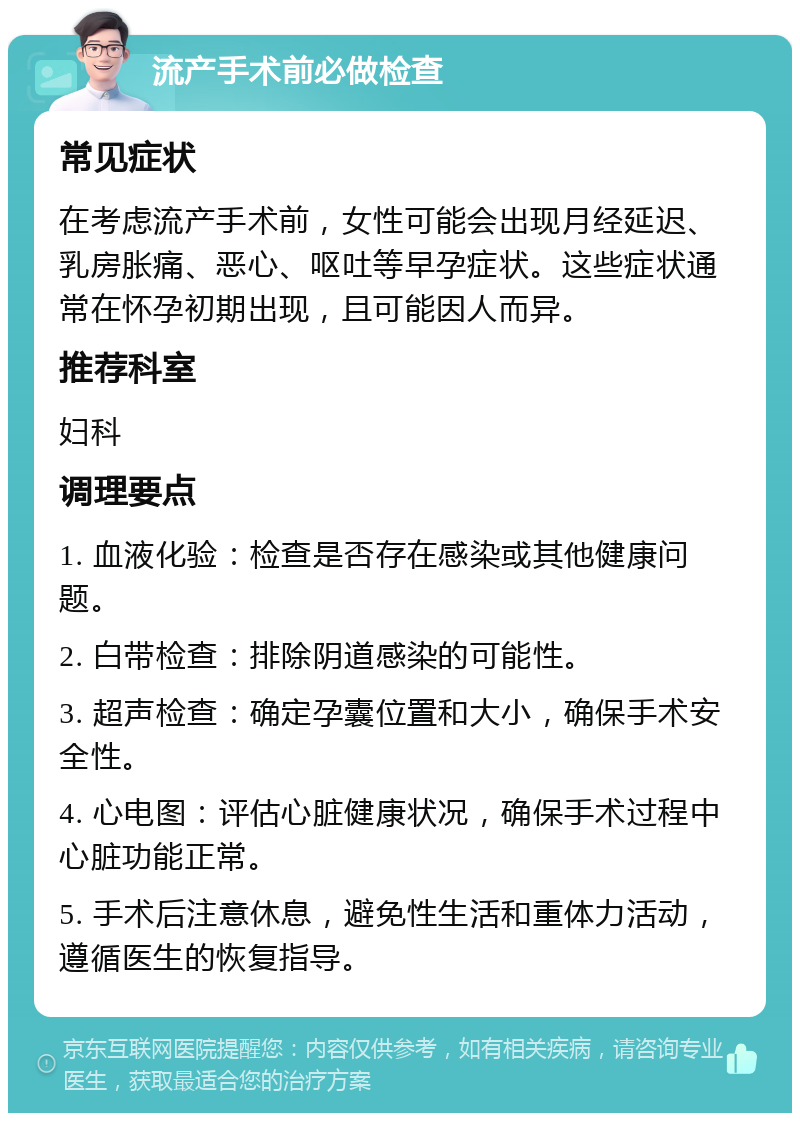 流产手术前必做检查 常见症状 在考虑流产手术前，女性可能会出现月经延迟、乳房胀痛、恶心、呕吐等早孕症状。这些症状通常在怀孕初期出现，且可能因人而异。 推荐科室 妇科 调理要点 1. 血液化验：检查是否存在感染或其他健康问题。 2. 白带检查：排除阴道感染的可能性。 3. 超声检查：确定孕囊位置和大小，确保手术安全性。 4. 心电图：评估心脏健康状况，确保手术过程中心脏功能正常。 5. 手术后注意休息，避免性生活和重体力活动，遵循医生的恢复指导。