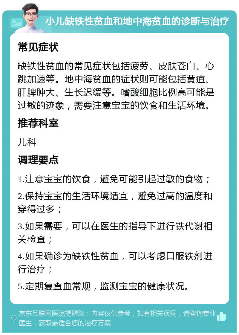 小儿缺铁性贫血和地中海贫血的诊断与治疗 常见症状 缺铁性贫血的常见症状包括疲劳、皮肤苍白、心跳加速等。地中海贫血的症状则可能包括黄疸、肝脾肿大、生长迟缓等。嗜酸细胞比例高可能是过敏的迹象，需要注意宝宝的饮食和生活环境。 推荐科室 儿科 调理要点 1.注意宝宝的饮食，避免可能引起过敏的食物； 2.保持宝宝的生活环境适宜，避免过高的温度和穿得过多； 3.如果需要，可以在医生的指导下进行铁代谢相关检查； 4.如果确诊为缺铁性贫血，可以考虑口服铁剂进行治疗； 5.定期复查血常规，监测宝宝的健康状况。