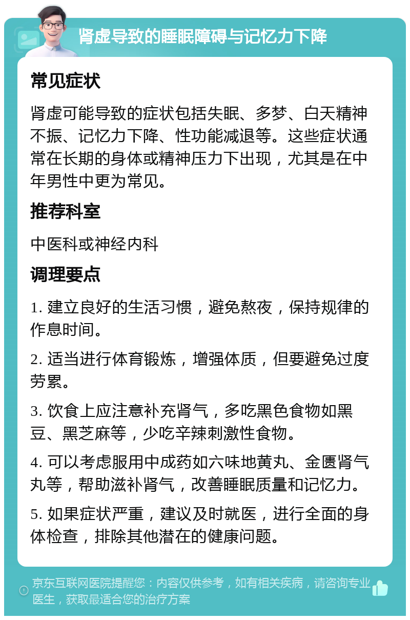 肾虚导致的睡眠障碍与记忆力下降 常见症状 肾虚可能导致的症状包括失眠、多梦、白天精神不振、记忆力下降、性功能减退等。这些症状通常在长期的身体或精神压力下出现，尤其是在中年男性中更为常见。 推荐科室 中医科或神经内科 调理要点 1. 建立良好的生活习惯，避免熬夜，保持规律的作息时间。 2. 适当进行体育锻炼，增强体质，但要避免过度劳累。 3. 饮食上应注意补充肾气，多吃黑色食物如黑豆、黑芝麻等，少吃辛辣刺激性食物。 4. 可以考虑服用中成药如六味地黄丸、金匮肾气丸等，帮助滋补肾气，改善睡眠质量和记忆力。 5. 如果症状严重，建议及时就医，进行全面的身体检查，排除其他潜在的健康问题。