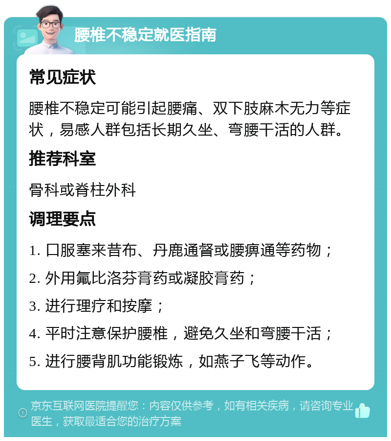 腰椎不稳定就医指南 常见症状 腰椎不稳定可能引起腰痛、双下肢麻木无力等症状，易感人群包括长期久坐、弯腰干活的人群。 推荐科室 骨科或脊柱外科 调理要点 1. 口服塞来昔布、丹鹿通督或腰痹通等药物； 2. 外用氟比洛芬膏药或凝胶膏药； 3. 进行理疗和按摩； 4. 平时注意保护腰椎，避免久坐和弯腰干活； 5. 进行腰背肌功能锻炼，如燕子飞等动作。