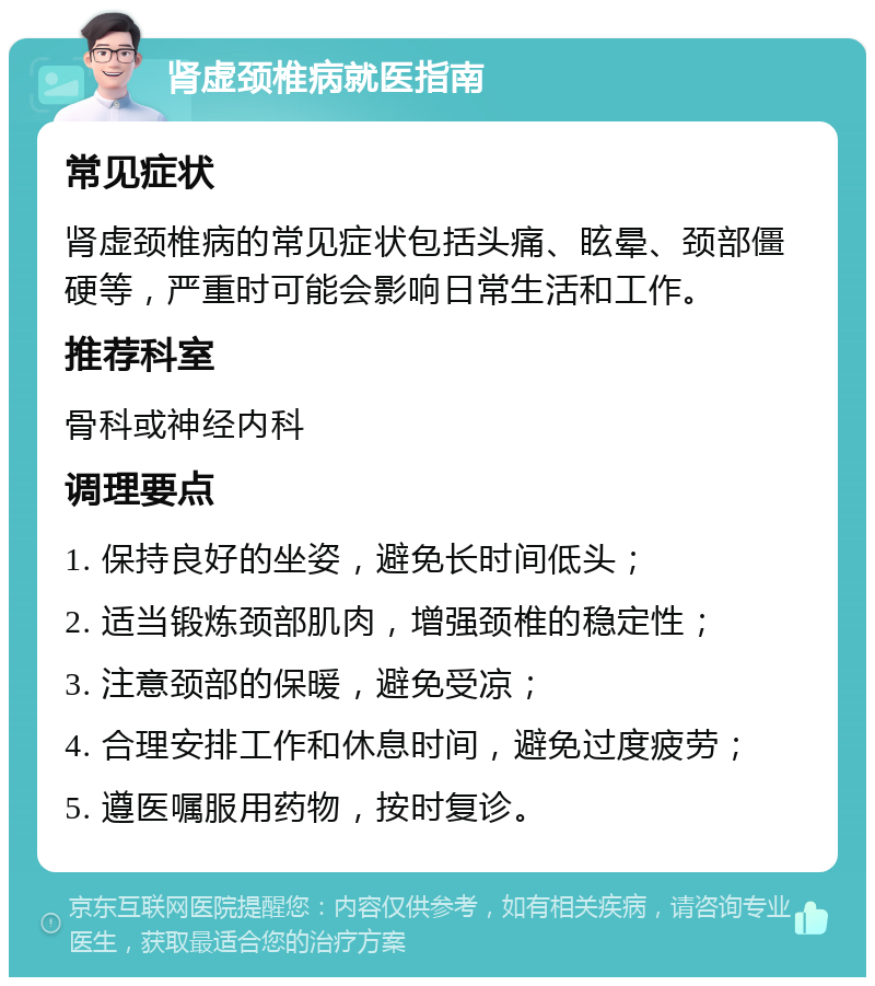 肾虚颈椎病就医指南 常见症状 肾虚颈椎病的常见症状包括头痛、眩晕、颈部僵硬等，严重时可能会影响日常生活和工作。 推荐科室 骨科或神经内科 调理要点 1. 保持良好的坐姿，避免长时间低头； 2. 适当锻炼颈部肌肉，增强颈椎的稳定性； 3. 注意颈部的保暖，避免受凉； 4. 合理安排工作和休息时间，避免过度疲劳； 5. 遵医嘱服用药物，按时复诊。