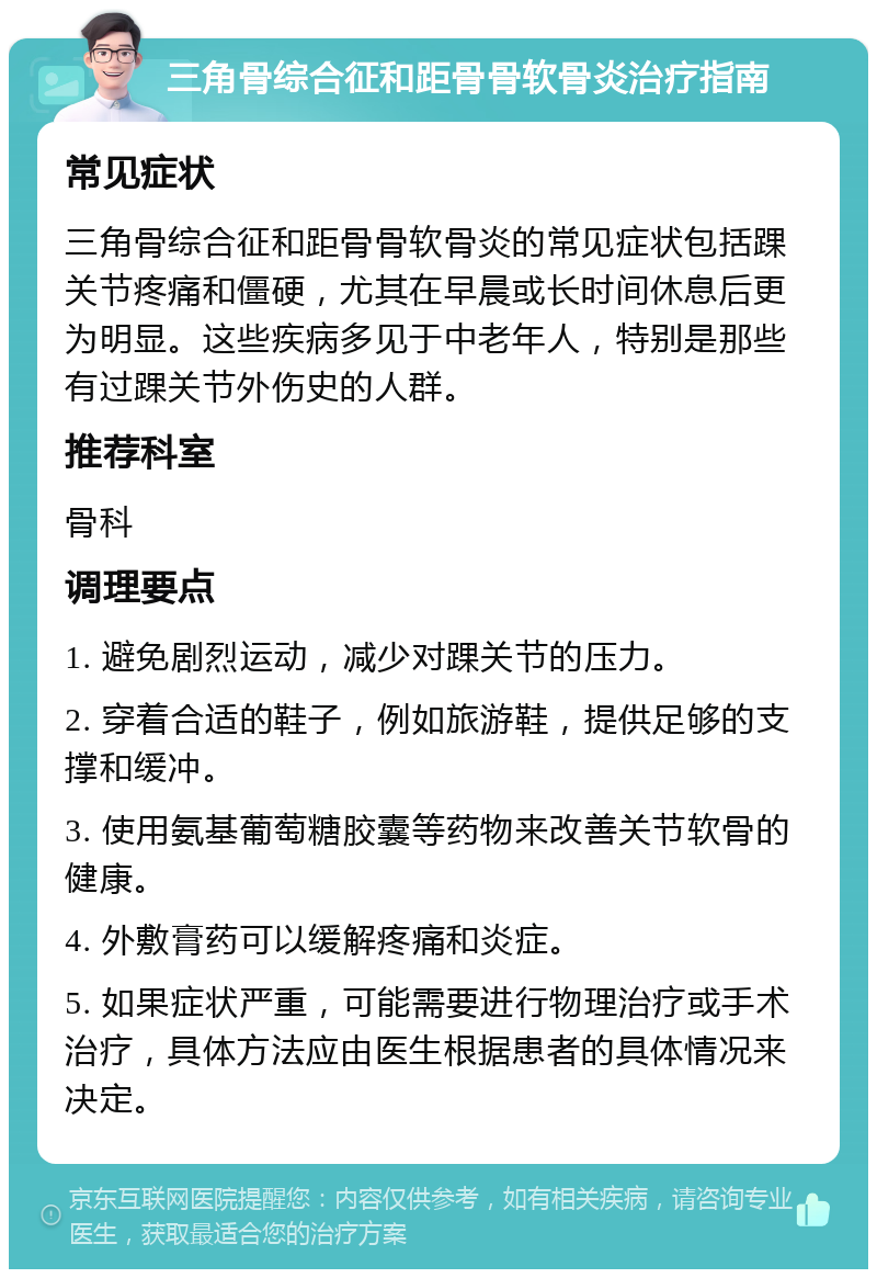 三角骨综合征和距骨骨软骨炎治疗指南 常见症状 三角骨综合征和距骨骨软骨炎的常见症状包括踝关节疼痛和僵硬，尤其在早晨或长时间休息后更为明显。这些疾病多见于中老年人，特别是那些有过踝关节外伤史的人群。 推荐科室 骨科 调理要点 1. 避免剧烈运动，减少对踝关节的压力。 2. 穿着合适的鞋子，例如旅游鞋，提供足够的支撑和缓冲。 3. 使用氨基葡萄糖胶囊等药物来改善关节软骨的健康。 4. 外敷膏药可以缓解疼痛和炎症。 5. 如果症状严重，可能需要进行物理治疗或手术治疗，具体方法应由医生根据患者的具体情况来决定。