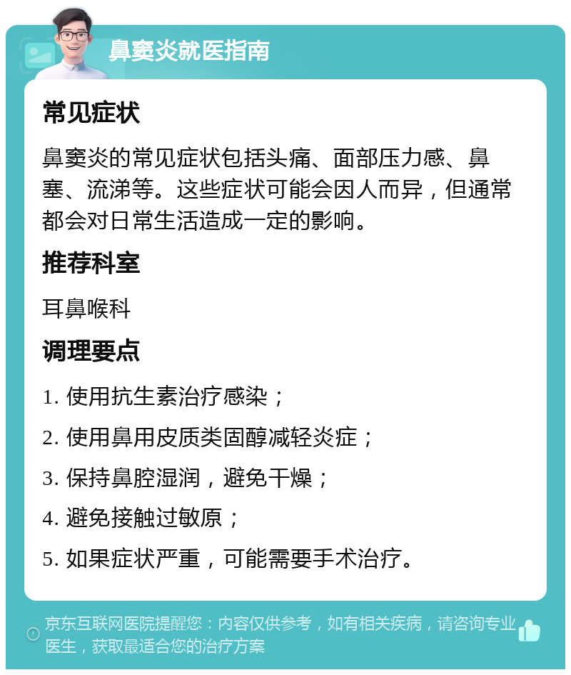 鼻窦炎就医指南 常见症状 鼻窦炎的常见症状包括头痛、面部压力感、鼻塞、流涕等。这些症状可能会因人而异，但通常都会对日常生活造成一定的影响。 推荐科室 耳鼻喉科 调理要点 1. 使用抗生素治疗感染； 2. 使用鼻用皮质类固醇减轻炎症； 3. 保持鼻腔湿润，避免干燥； 4. 避免接触过敏原； 5. 如果症状严重，可能需要手术治疗。