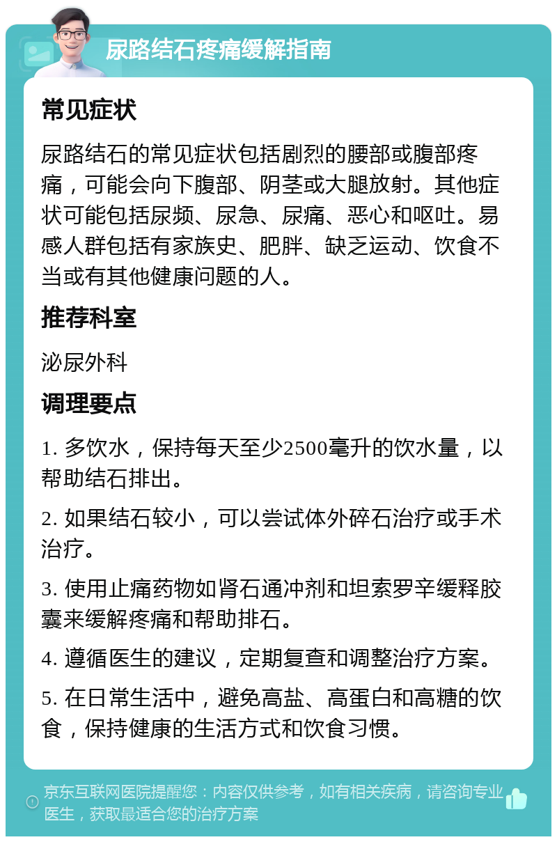 尿路结石疼痛缓解指南 常见症状 尿路结石的常见症状包括剧烈的腰部或腹部疼痛，可能会向下腹部、阴茎或大腿放射。其他症状可能包括尿频、尿急、尿痛、恶心和呕吐。易感人群包括有家族史、肥胖、缺乏运动、饮食不当或有其他健康问题的人。 推荐科室 泌尿外科 调理要点 1. 多饮水，保持每天至少2500毫升的饮水量，以帮助结石排出。 2. 如果结石较小，可以尝试体外碎石治疗或手术治疗。 3. 使用止痛药物如肾石通冲剂和坦索罗辛缓释胶囊来缓解疼痛和帮助排石。 4. 遵循医生的建议，定期复查和调整治疗方案。 5. 在日常生活中，避免高盐、高蛋白和高糖的饮食，保持健康的生活方式和饮食习惯。