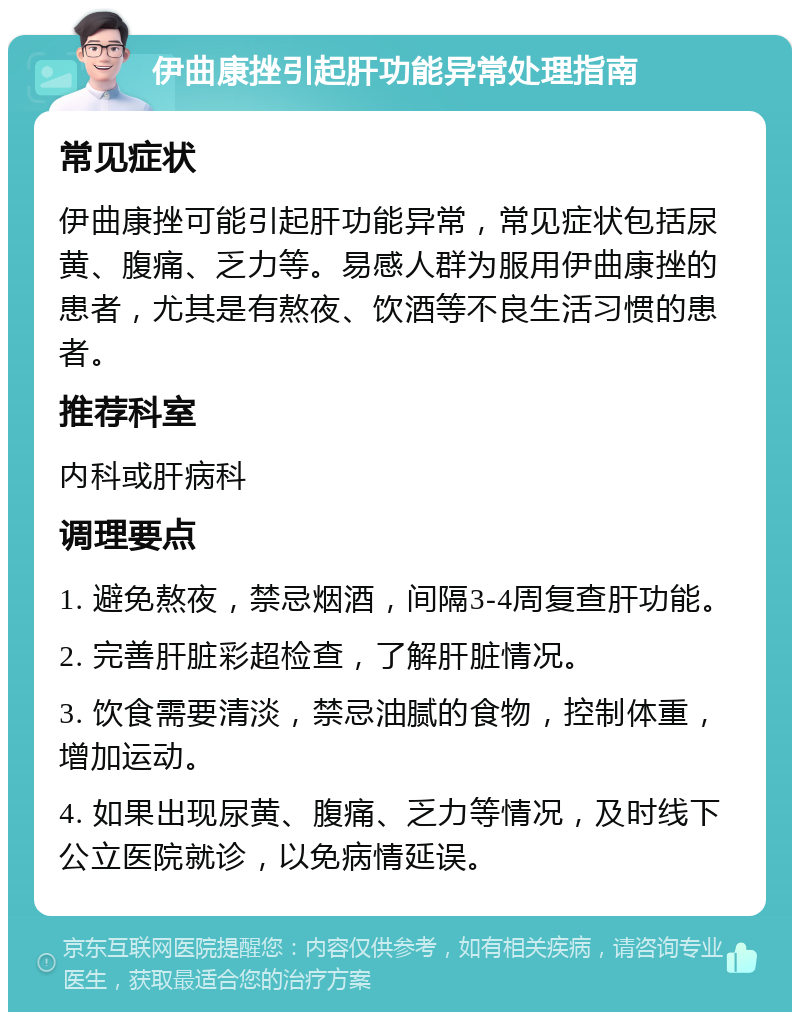 伊曲康挫引起肝功能异常处理指南 常见症状 伊曲康挫可能引起肝功能异常，常见症状包括尿黄、腹痛、乏力等。易感人群为服用伊曲康挫的患者，尤其是有熬夜、饮酒等不良生活习惯的患者。 推荐科室 内科或肝病科 调理要点 1. 避免熬夜，禁忌烟酒，间隔3-4周复查肝功能。 2. 完善肝脏彩超检查，了解肝脏情况。 3. 饮食需要清淡，禁忌油腻的食物，控制体重，增加运动。 4. 如果出现尿黄、腹痛、乏力等情况，及时线下公立医院就诊，以免病情延误。