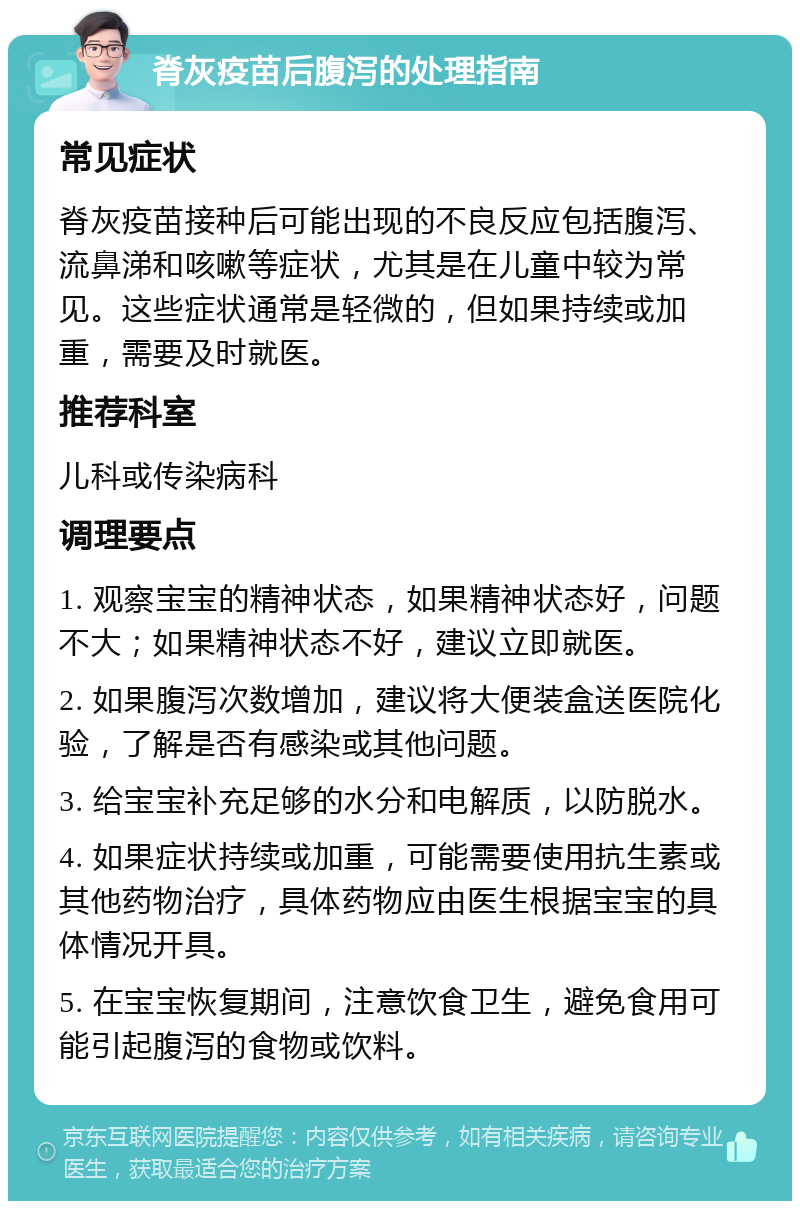 脊灰疫苗后腹泻的处理指南 常见症状 脊灰疫苗接种后可能出现的不良反应包括腹泻、流鼻涕和咳嗽等症状，尤其是在儿童中较为常见。这些症状通常是轻微的，但如果持续或加重，需要及时就医。 推荐科室 儿科或传染病科 调理要点 1. 观察宝宝的精神状态，如果精神状态好，问题不大；如果精神状态不好，建议立即就医。 2. 如果腹泻次数增加，建议将大便装盒送医院化验，了解是否有感染或其他问题。 3. 给宝宝补充足够的水分和电解质，以防脱水。 4. 如果症状持续或加重，可能需要使用抗生素或其他药物治疗，具体药物应由医生根据宝宝的具体情况开具。 5. 在宝宝恢复期间，注意饮食卫生，避免食用可能引起腹泻的食物或饮料。