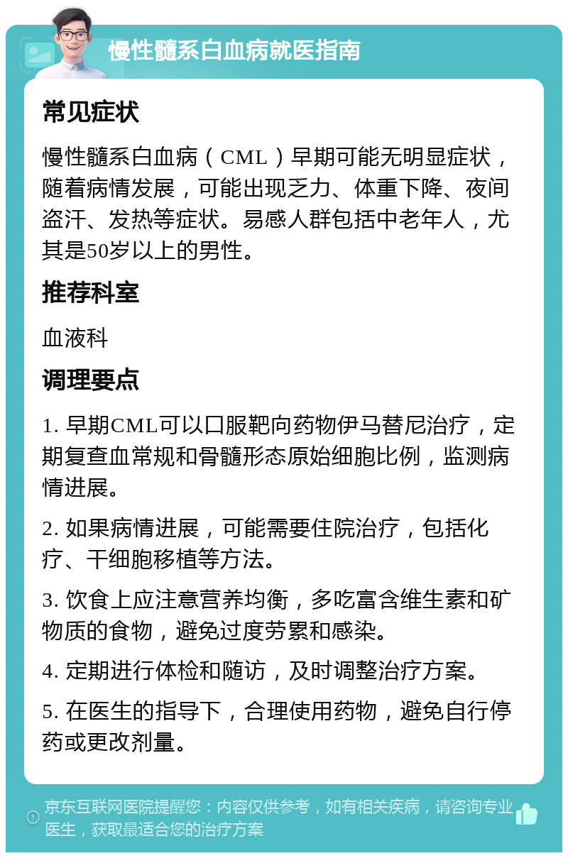 慢性髓系白血病就医指南 常见症状 慢性髓系白血病（CML）早期可能无明显症状，随着病情发展，可能出现乏力、体重下降、夜间盗汗、发热等症状。易感人群包括中老年人，尤其是50岁以上的男性。 推荐科室 血液科 调理要点 1. 早期CML可以口服靶向药物伊马替尼治疗，定期复查血常规和骨髓形态原始细胞比例，监测病情进展。 2. 如果病情进展，可能需要住院治疗，包括化疗、干细胞移植等方法。 3. 饮食上应注意营养均衡，多吃富含维生素和矿物质的食物，避免过度劳累和感染。 4. 定期进行体检和随访，及时调整治疗方案。 5. 在医生的指导下，合理使用药物，避免自行停药或更改剂量。