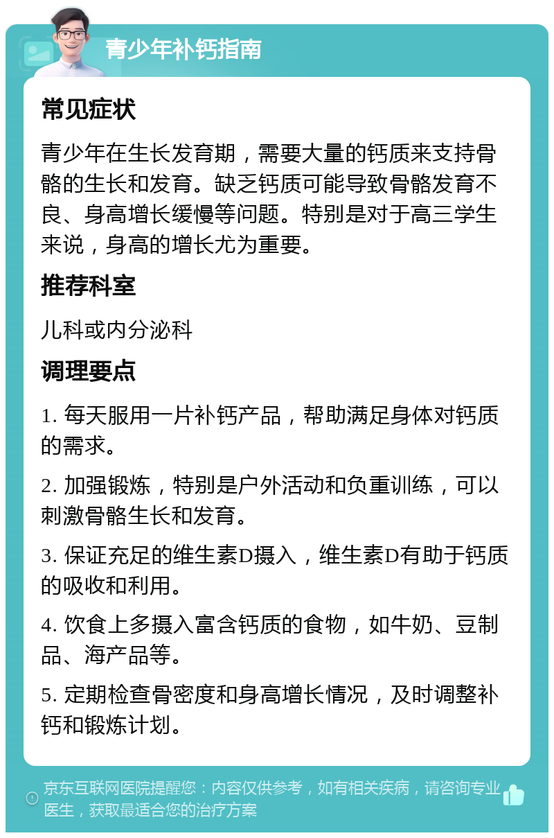 青少年补钙指南 常见症状 青少年在生长发育期，需要大量的钙质来支持骨骼的生长和发育。缺乏钙质可能导致骨骼发育不良、身高增长缓慢等问题。特别是对于高三学生来说，身高的增长尤为重要。 推荐科室 儿科或内分泌科 调理要点 1. 每天服用一片补钙产品，帮助满足身体对钙质的需求。 2. 加强锻炼，特别是户外活动和负重训练，可以刺激骨骼生长和发育。 3. 保证充足的维生素D摄入，维生素D有助于钙质的吸收和利用。 4. 饮食上多摄入富含钙质的食物，如牛奶、豆制品、海产品等。 5. 定期检查骨密度和身高增长情况，及时调整补钙和锻炼计划。