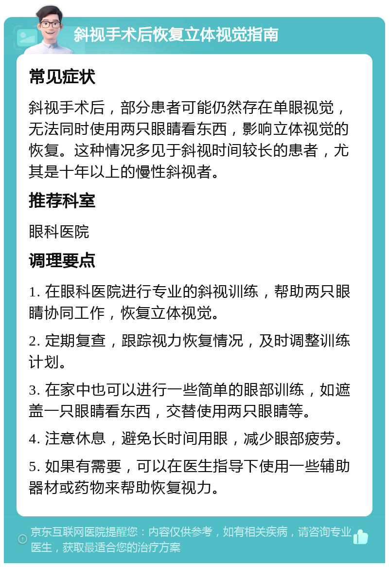 斜视手术后恢复立体视觉指南 常见症状 斜视手术后，部分患者可能仍然存在单眼视觉，无法同时使用两只眼睛看东西，影响立体视觉的恢复。这种情况多见于斜视时间较长的患者，尤其是十年以上的慢性斜视者。 推荐科室 眼科医院 调理要点 1. 在眼科医院进行专业的斜视训练，帮助两只眼睛协同工作，恢复立体视觉。 2. 定期复查，跟踪视力恢复情况，及时调整训练计划。 3. 在家中也可以进行一些简单的眼部训练，如遮盖一只眼睛看东西，交替使用两只眼睛等。 4. 注意休息，避免长时间用眼，减少眼部疲劳。 5. 如果有需要，可以在医生指导下使用一些辅助器材或药物来帮助恢复视力。