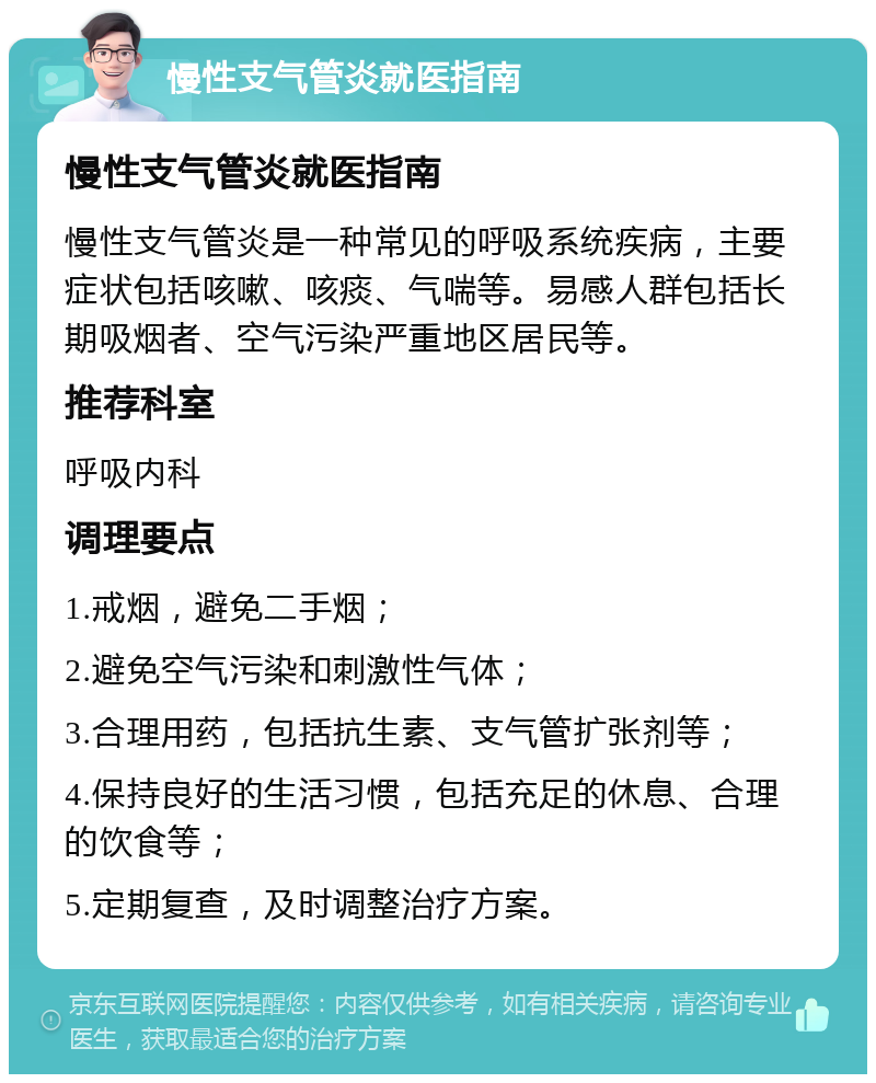 慢性支气管炎就医指南 慢性支气管炎就医指南 慢性支气管炎是一种常见的呼吸系统疾病，主要症状包括咳嗽、咳痰、气喘等。易感人群包括长期吸烟者、空气污染严重地区居民等。 推荐科室 呼吸内科 调理要点 1.戒烟，避免二手烟； 2.避免空气污染和刺激性气体； 3.合理用药，包括抗生素、支气管扩张剂等； 4.保持良好的生活习惯，包括充足的休息、合理的饮食等； 5.定期复查，及时调整治疗方案。