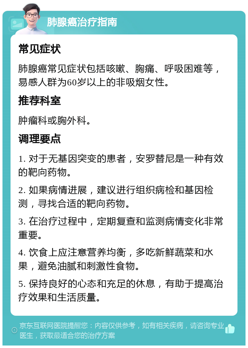 肺腺癌治疗指南 常见症状 肺腺癌常见症状包括咳嗽、胸痛、呼吸困难等，易感人群为60岁以上的非吸烟女性。 推荐科室 肿瘤科或胸外科。 调理要点 1. 对于无基因突变的患者，安罗替尼是一种有效的靶向药物。 2. 如果病情进展，建议进行组织病检和基因检测，寻找合适的靶向药物。 3. 在治疗过程中，定期复查和监测病情变化非常重要。 4. 饮食上应注意营养均衡，多吃新鲜蔬菜和水果，避免油腻和刺激性食物。 5. 保持良好的心态和充足的休息，有助于提高治疗效果和生活质量。