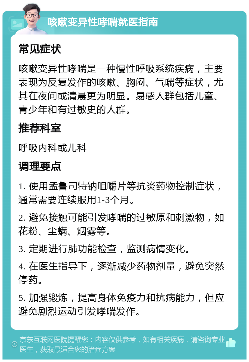 咳嗽变异性哮喘就医指南 常见症状 咳嗽变异性哮喘是一种慢性呼吸系统疾病，主要表现为反复发作的咳嗽、胸闷、气喘等症状，尤其在夜间或清晨更为明显。易感人群包括儿童、青少年和有过敏史的人群。 推荐科室 呼吸内科或儿科 调理要点 1. 使用孟鲁司特钠咀嚼片等抗炎药物控制症状，通常需要连续服用1-3个月。 2. 避免接触可能引发哮喘的过敏原和刺激物，如花粉、尘螨、烟雾等。 3. 定期进行肺功能检查，监测病情变化。 4. 在医生指导下，逐渐减少药物剂量，避免突然停药。 5. 加强锻炼，提高身体免疫力和抗病能力，但应避免剧烈运动引发哮喘发作。